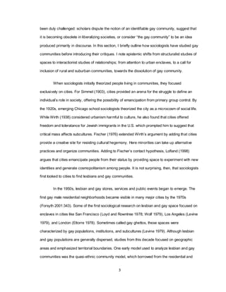 3
been duly challenged: scholars dispute the notion of an identifiable gay community, suggest that
it is becoming obsolete in liberalizing societies, or consider ―the gay community‖ to be an idea
produced primarily in discourse. In this section, I briefly outline how sociologists have studied gay
communities before introducing their critiques. I note epistemic shifts from structuralist studies of
spaces to interactionist studies of relationships; from attention to urban enclaves, to a call for
inclusion of rural and suburban communities, towards the dissolution of gay community.
When sociologists initially theorized people living in communities, they focused
exclusively on cities. For Simmel (1903), cities provided an arena for the struggle to define an
individual‘s role in society, offering the possibility of emancipation from primary group control. By
the 1920s, emerging Chicago school sociologists theorized the city as a microcosm of social life.
While Wirth (1938) considered urbanism harmful to culture, he also found that cities offered
freedom and toleratance for Jewish immigrants in the U.S. which prompted him to suggest that
critical mass affects subcultures. Fischer (1976) extended Wirth‘s argument by adding that cities
provide a creative site for resisting cultural hegemony. Here minorities can take up alternative
practices and organize communities. Adding to Fischer‘s contact hypothesis, Lofland (1998)
argues that cities emancipate people from their status by providing space to experiment with new
identities and generate cosmopolitanism among people. It is not surprising, then, that sociologists
first looked to cities to find lesbians and gay communities.
In the 1950s, lesbian and gay stores, services and public events began to emerge. The
first gay male residential neighborhoods became visible in many major cities by the 1970s
(Forsyth 2001:343). Some of the first sociological research on lesbian and gay space focused on
enclaves in cities like San Francisco (Loyd and Rowntree 1978; Wolf 1979), Los Angeles (Levine
1979), and London (Ettorre 1978). Sometimes called gay ghettos, these spaces were
characterized by gay populations, institutions, and subcultures (Levine 1979). Although lesbian
and gay populations are generally dispersed, studies from this decade focused on geographic
areas and emphasized territorial boundaries. One early model used to analyze lesbian and gay
communities was the quasi-ethnic community model, which borrowed from the residential and
 