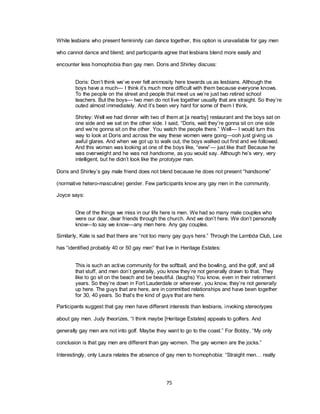 75
While lesbians who present femininity can dance together, this option is unavailable for gay men
who cannot dance and blend; and participants agree that lesbians blend more easily and
encounter less homophobia than gay men. Doris and Shirley discuss:
Doris: Don‘t think we‘ve ever felt animosity here towards us as lesbians. Although the
boys have a much— I think it‘s much more difficult with them because everyone knows.
To the people on the street and people that meet us we‘re just two retired school
teachers. But the boys— two men do not live together usually that are straight. So they‘re
outed almost immediately. And it‘s been very hard for some of them I think.
Shirley: Well we had dinner with two of them at [a nearby] restaurant and the boys sat on
one side and we sat on the other side. I said, ―Doris, wait they‘re gonna sit on one side
and we‘re gonna sit on the other. You watch the people there.‖ Well— I would turn this
way to look at Doris and across the way these women were going—ooh just giving us
awful glares. And when we got up to walk out, the boys walked out first and we followed.
And this woman was looking at one of the boys like, ―eww‖— just like that! Because he
was overweight and he was not handsome, as you would say. Although he‘s very, very
intelligent, but he didn‘t look like the prototype man.
Doris and Shirley‘s gay male friend does not blend because he does not present ―handsome‖
(normative hetero-masculine) gender. Few participants know any gay men in the community.
Joyce says:
One of the things we miss in our life here is men. We had so many male couples who
were our dear, dear friends through the church. And we don‘t here. We don‘t personally
know—to say we know—any men here. Any gay couples.
Similarly, Kate is sad that there are ―not too many gay guys here.‖ Through the Lambda Club, Lee
has ―identified probably 40 or 50 gay men‖ that live in Heritage Estates:
This is such an active community for the softball, and the bowling, and the golf, and all
that stuff, and men don‘t generally, you know they‘re not generally drawn to that. They
like to go sit on the beach and be beautiful. (laughs) You know, even in their retirement
years. So they‘re down in Fort Lauderdale or wherever, you know, they‘re not generally
up here. The guys that are here, are in committed relationships and have been together
for 30, 40 years. So that‘s the kind of guys that are here.
Participants suggest that gay men have different interests than lesbians, invoking stereotypes
about gay men. Judy theorizes, ―I think maybe [Heritage Estates] appeals to golfers. And
generally gay men are not into golf. Maybe they want to go to the coast.‖ For Bobby, ―My only
conclusion is that gay men are different than gay women. The gay women are the jocks.‖
Interestingly, only Laura relates the absence of gay men to homophobia: ―Straight men… really
 