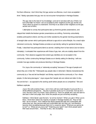 76
find them offensive. I don‘t think they find gay women as offensive, much more acceptable I
think.‖ Bobby speculates that gay men do not encounter homophobia in Heritage Estates:
The gay men to the best of my knowledge—and we‘re not close with any of them, but
from what little I‘ve heard—are as accepted by their neighbors as the gay women are.
That‘s what I‘ve grown to understand. And they‘re as close to their neighbors as the gay
women are to theirs.
I attempted to convey that participants take up feminine gender presentations, and
relayed their beliefs that lesbian gender presentations are shifting. Femininity undoubtedly
enables participants to blend; and they are further assisted by the gender-bending presentations
of straight older women which participants attribute to age and an active lifestyle. As a resort-style
retirement community, Heritage Estates provides an apt identity setting for gendered blending.
Finally, I described how participants blend as women, enabling them to fast-dance (but not dance
intimately). I contrasted their experiences with those of gay men, who are notably absent from the
community. Their absence suggests that evident gay identities are not accepted in the
community, further constructing Heritage Estates as an identity setting for blending. I will now
consider how age enables and produces blending in Heritage Estates.
For Joyce, the community is ―extremely accepting‖ because of ―the age of people and
where they are in their life.‖ Participants say people relax in retirement. Glenda characterizes the
community by a ―live and let live lifestyle‖ and Shirley reports that the community is ―fun—these
people, it‘s like being teenagers.‖ Joyce argues that ―people who are retired and older it‘s like,
‗live and let live‘— as opposed to the working world where people are so competitive.‖ She and
Kathleen explicate:
Joyce: We call ourselves frogs— we‘re here until we croak! (laughs) It just puts life in a
whole different perspective… We live in paradise as far as I‘m concerned. And we don‘t
care. We don‘t care! You know? That‘s behind us. That‘s for people who care and want to
see bad in other and judge. And I think the people are just extremely accepting.
Kathleen: I think Oprah uses the term, ―an ah-ha moment.‖ When you get it. When you‘re
there. I think that‘s where the majority of people in Heritage Estates are. They‘ve had
their ―ah-ha moment.‖ And I believe that where people feel safe and comfortable with
where they are, they become safe and comfortable with who they are. And therefore
become more accepting because there isn‘t a suspicion about, ―What are you gonna do
to me?‖ or, ―What can you do to me?‖ Watching your back? I don‘t think people watch
their back around here… And they‘re very, very accepting.
 