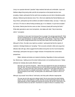 77
Living in an upscale retirement ―paradise‖ helps residents feel safe and comfortable. Joyce and
Kathleen allege that growing older puts life into perspective so that people become more
accepting. Indeed, participants find the world more accepting now and refer to liberalizing public
attitudes. Referencing the television show The L Word and celebrities like Rachel Maddow and
Suzy Orman, participants say that conditions are better for lesbians today. Lee says, ―I mean you
can‘t turn a TV show on without finding somebody gay in it or whatever, it‘s just more accepted.‖
By contrast, Glenda jokes that she came out when ―dinosaurs [were] still roaming the Earth.‖
While older generations were more homophobic, she relates with relief, ―they‘re becoming
extinct.‖ Lee agrees:
I think they‘re more open here because they‘re younger, the average age being 60. What
we find is people that are our parent‘s age, in their 80s, they‘re really hard to change. Not
only for gay and lesbians, but also for the Blacks, and the whites. I mean they‘re really
very hard to change because that‘s how they were raised, that‘s how they grew up.
Although for Doris, ―the older ones might be a problem,‖ participants feel that the majority of
residents in Heritage Estates are ―accepting.‖ Their accounts contradict: while some argue that
attitudes relax with age, others suggest that the eldest among them are the most homophobic.
Interestingly, participants view age as a bigger indicator of homophobia than conservative
perspectives.
Elders‘ attitudes and bodies are material to blending. Regardless of where participants
live, Glenda says, ―walking around the street holding hands is not something that we do.‖ Bobby
attributes her modesty about public affection to age:
Now this is an over-55 community… Most of the gay people that are here are therefore in
their 50s, 60s, 70s and so still we come out of an era where we wouldn‘t have held hands
anyway. You know if this was a 20s community, might some of the gays hold hands in
spite of the fact that it‘s a straight community? I don‘t know… We spent our whole lives,
as most people do even today, not being able to be affectionate in public so this is no
different.
Although Joyce would ―kind of like to‖ hold hands, she finds public affection inappropriate:
The way we act is the way we‘ve always acted. We do not go down the street holding
hands. We don‘t show affection in public. But then we don‘t particularly want to see the
heterosexuals out there hugging and necking and sucking. But we don‘t hold hands. We
would kind of like to but we don’t. And there‘s no reason to throw it in anybody‘s face.
 