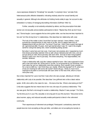 78
Joyce expresses distaste for ―throw[ing]‖ her sexuality ―in anybody‘s face,‖ and also finds
heterosexual public affection distasteful, indicating modesty about her sexual identity and
sexuality in general. Although she attributes not holding hands solely to age, her account is also
embedded in a history of managing discrediting information (Goffman 1962:12).
Further, sexuality is not evidently embodied by elders; and the presumption that older
women are not sexuality active enables participants to blend. ―Maybe they think we don‘t have
sex,‖ Donna laughs. Laura suggests that as she‘s gotten older, sex has become less important to
her and ―isn‘t the driving force‖ in relationships. She describes her relationship with Judy:
The truth of the matter is that I found that I‘ve been married, I have children, I have
pursued the companionship of men most of my life. And it‘s always been kind of
disappointing to tell you the truth. You know? It just has. I didn‘t have a good marriage at
all. I got divorced after 19 years. And I got married when I was 18. I was in the singles
world for a long time dating men, never considering dating women.
But when I came here and met Judy, I had never met anybody who I respected as much.
And whose personality matched mine so well, whose interests jived with mine, and we
just got along so well. We‘re just easy with each other. And we‘ve been living together
almost 2 years now. And it‘s just easy. We share everything. The responsibilities, the
animals, whatever.
I have a relationship with Judy like I always wanted to have—like I was supposed to have
with a man and never did. At this point in my life, I‘m not governed by my hormones. And
I just value her and our relationship more than anything. And I wouldn‘t even consider—
for a man to fulfill me. I don‘t think they can, frankly. What‘s the big deal? At 75, what kind
of sex am I looking for with some old cocker? Some old guy. I think it‘s much more
important to be able to communicate with each other on the rest of life, which is much
more [than sex].
Sex is less important for Laura now than it was when she was younger, allowing an intimate
relationship with Judy to be possible. She describes ―one girlfriend who is like a black widow
spider. At 69, she‘s still on the make for men… We look at her like, ‗What is she looking to find?‘‖
Linda also suggests that sex means less to her now; she says of a previous relationship: ―The
sex was good. But that‘s not enough to sustain a relationship. Maybe if I was younger.‖ For Doris,
―by the time you‘re in your 70s, sexuality is not a big part of your life anymore.‖ Discursive norms
about women, aging, and reduced sexuality enable participants to blend in the retirement
community.
Their experiences of retirement are privileged. Participants‘ contradictory claims that
people become more accepting as they get older, and elders are not accepting but society is
 