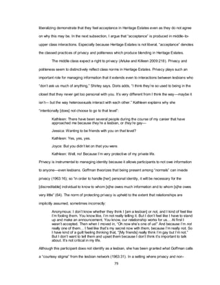 79
liberalizing demonstrate that they feel acceptance in Heritage Estates even as they do not agree
on why this may be. In the next subsection, I argue that ―acceptance‖ is produced in middle-to-
upper class interactions. Especially because Heritage Estates is not liberal, ―acceptance‖ denotes
the classed practices of privacy and politeness which produce blending in Heritage Estates.
The middle class expect a right to privacy (Arluke and Killeen 2009:218). Privacy and
politeness seem to distinctively reflect class norms in Heritage Estates. Privacy plays such an
important role for managing information that it extends even to interactions between lesbians who
―don‘t ask us much of anything,‖ Shirley says. Doris adds, ―I think they‘re so used to being in the
closet that they never get too personal with you. It‘s very different from I think the way—maybe it
isn‘t— but the way heterosexuals interact with each other.‖ Kathleen explains why she
―intentionally [does] not choose to go to that level‖:
Kathleen: There have been several people during the course of my career that have
approached me because they’re a lesbian, or they’re gay—
Jessica: Wanting to be friends with you on that level?
Kathleen: Yes, yes, yes.
Joyce: But you didn‘t let on that you were.
Kathleen: Well, no! Because I‘m very protective of my private life.
Privacy is instrumental to managing identity because it allows participants to not owe information
to anyone—even lesbians. Goffman theorizes that being present among ―normals‖ can invade
privacy (1963:16); so ―in order to handle [her] personal identity, it will be necessary for the
[discreditable] individual to know to whom [s]he owes much information and to whom [s]he owes
very little‖ (64). The norm of protecting privacy is upheld to the extent that relationships are
implicitly assumed, sometimes incorrectly:
Anonymous: I don‘t know whether they think I [am a lesbian] or not, and I kind of feel like
I‘m fooling them. You know like, I‘m not really telling it. But I don‘t feel like I have to stand
up and make an announcement. You know, our relationship works for us… At first I
wasn‘t accepted. Then when I moved in, ―Oh now she‘s one of us!‖ And because I‘m not
really one of them… I feel like that‘s my secret now with them, because I‘m really not. So
I have kind of a guilt feeling thinking that, ―[My friends] really think I‘m gay but I‘m not.‖
But I don‘t want to tell them and upset them because I don‘t think it‘s important to talk
about. It‘s not critical in my life.
Although this participant does not identify as a lesbian, she has been granted what Goffman calls
a ―courtesy stigma‖ from the lesbian network (1963:31). In a setting where privacy and non-
 