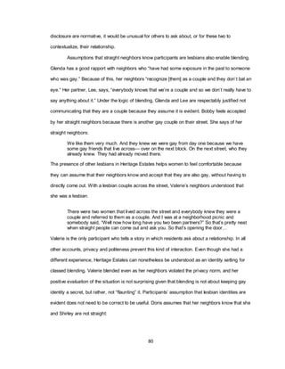 80
disclosure are normative, it would be unusual for others to ask about, or for these two to
contextualize, their relationship.
Assumptions that straight neighbors know participants are lesbians also enable blending.
Glenda has a good rapport with neighbors who ―have had some exposure in the past to someone
who was gay.‖ Because of this, her neighbors ―recognize [them] as a couple and they don‘t bat an
eye.‖ Her partner, Lee, says, ―everybody knows that we‘re a couple and so we don‘t really have to
say anything about it.‖ Under the logic of blending, Glenda and Lee are respectably justified not
communicating that they are a couple because they assume it is evident. Bobby feels accepted
by her straight neighbors because there is another gay couple on their street. She says of her
straight neighbors:
We like them very much. And they knew we were gay from day one because we have
some gay friends that live across— over on the next block. On the next street, who they
already knew. They had already moved there.
The presence of other lesbians in Heritage Estates helps women to feel comfortable because
they can assume that their neighbors know and accept that they are also gay, without having to
directly come out. With a lesbian couple across the street, Valerie‘s neighbors understood that
she was a lesbian:
There were two women that lived across the street and everybody knew they were a
couple and referred to them as a couple. And I was at a neighborhood picnic and
somebody said, ―Well now how long have you two been partners?‖ So that‘s pretty neat
when straight people can come out and ask you. So that‘s opening the door…
Valerie is the only participant who tells a story in which residents ask about a relationship. In all
other accounts, privacy and politeness prevent this kind of interaction. Even though she had a
different experience, Heritage Estates can nonetheless be understood as an identity setting for
classed blending. Valerie blended even as her neighbors violated the privacy norm, and her
positive evaluation of the situation is not surprising given that blending is not about keeping gay
identity a secret, but rather, not ―flaunting‖ it. Participants‘ assumption that lesbian identities are
evident does not need to be correct to be useful. Doris assumes that her neighbors know that she
and Shirley are not straight:
 