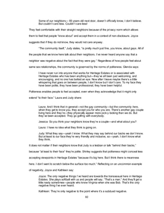 82
Some of our neighbors— 85 years old next door, doesn‘t officially know, I don‘t believe.
But couldn‘t care less. Couldn‘t care less!
They feel comfortable with their straight neighbors because of the privacy norm which allows
them to feel that people ―know about‖ and accept them in a context of non-disclosure. Joyce
suggests that if they do not know, they would not care anyway.
―The community itself,‖ Judy states, ―is pretty much just fine, you know, about gays. All of
the people that we know here talk about their neighbors. I‘ve never heard anyone say that a
neighbor was negative about the fact that they were gay.‖ Regardless of how people feel about
same sex relationships, the community is governed by the norms of politeness. Glenda says:
I have never run into anyone that works for Heritage Estates or is associated with
Heritage Estates who has been anything but—they‘ve all been just welcoming, and
encouraging, and no one has batted an eye. Now after I leave maybe there‘s a little
whispering that goes on between people, I don‘t know but I don‘t care. To my face they
have been polite, they have been professional, they have been helpful.
Politeness enables people to feel accepted, even when they acknowledge that it might only
extend ―to their face.‖ Laura and Judy share:
Laura: And I think that in general—not the gay community—but the community here,
when they get to know you, they accept you for who you are. There‘s another gay couple
living here and they‘re—they physically appear more jock-y looking than we do. But
they‘ve been accepted. They go golfing with everybody.
Jessica: So you think your neighbors know they‘re a couple—and what about you?
Laura: I have no idea what they think is going on.
Judy: What they say—yeah I know. What they may say behind our backs we don‘t know.
But at least to our face they‘re very friendly and inclusive, so—yeah, I don‘t know what
they think.
It does not matter if their neighbors know that Judy is a lesbian or talk ―behind their backs,‖
because ―at least to their face‖ they‘re polite. Shirley suggests that politeness might conceal less
accepting viewpoints in Heritage Estates ―because it‘s big here. But I think there is meanness
here. I don‘t want to scratch below the surface too much.‖ Reflecting on an uncommon example
of negativity, Joyce and Kathleen say:
Joyce: The only negative things I‘ve heard are towards the transsexual here in Heritage
Estates. She plays softball with us and people will say, ―That‘s a man.‖ And they‘ll get a
little nasty sometimes—people who knew Virginia when she was Bob. That‘s the only
negative thing I‘ve ever heard.
Kathleen: They‘re only negative to the point where it‘s a subdued negative.
 