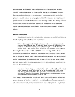 83
Although people ―get a little nasty‖ about Virginia, it is only ―a subdued negative‖ because
residents‘ interactions exist within the middle-to-upper class norms of privacy and politeness.
Blending must be located within the context of class. I made two claims in this section: first,
privacy is a valuable resource for managing discreditable information; and second, privacy and
politeness norms are embedded in the class culture of Heritage Estates. Thus Heritage Estates is
an ideal setting to blend and interact with heterosexuals without stigma. In the next section, I
discuss how respondents blend in the context of lesbian community, or ―network,‖ in Heritage
Estates.
Blending in community
Since the lesbian community is not is described as a coherent group, I borrow Kathleen‘s
term, ―networking,‖ to describe their community practices:
It‘s like that‘s really your networking base. Because that‘s where you‘re gonna meet
everybody. You‘re going to meet the majority of people at the formal functions. And then
from there, you form friendships or you have the tendency to—it usually starts out
because you do a sport together. Golf or softball. But that‘s really your networking base.
Estimating that ―there are between 800 and 1,000 lesbians‖ in Heritage Estates, Glenda
characterizes the network by its golf leagues, softball teams, and businesses; ―just stuff like that
and the gay gals get together.‖ There is also an attorney, financial planner, ―and we‘re looking for
a CPA.‖ The people that ask Shirley to play golf ―are gay, and they know other people that are
gay here. And so you kind of meet people second and third hand, but that you would have never
met them otherwise.‖ For Joyce:
I went down and took a beginner [pickleball] class and I made a friend, Carol. Who talked
about, ―she and her partner of 33 years, her partner had passed away.‖ And I‘m like,
―ooh, she‘s gay.‖ We started talkin‘. And I just started to learn more because she‘s a
golfer and she had been here like a year and so she‘d been having parties and stuff with
you know, family. She introduced us to stuff like that.
There is also a formal network, the ―Lambda Club,‖ which hosts monthly meetings and events in
community spaces for ―family and friends‖ who live in Heritage Estates. The club has a website
with notices of social events, news updates about same sex equality legislation, a gay business
 