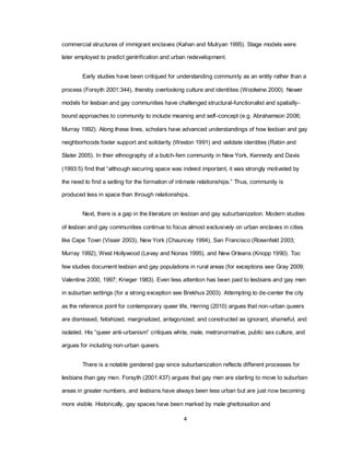 4
commercial structures of immigrant enclaves (Kahan and Mulryan 1995). Stage models were
later employed to predict gentrification and urban redevelopment.
Early studies have been critiqued for understanding community as an entity rather than a
process (Forsyth 2001:344), thereby overlooking culture and identities (Woolwine 2000). Newer
models for lesbian and gay communities have challenged structural-functionalist and spatially-
bound approaches to community to include meaning and self-concept (e.g. Abrahamson 2006;
Murray 1992). Along these lines, scholars have advanced understandings of how lesbian and gay
neighborhoods foster support and solidarity (Weston 1991) and validate identities (Rabin and
Slater 2005). In their ethnography of a butch-fem community in New York, Kennedy and Davis
(1993:5) find that ―although securing space was indeed important, it was strongly motivated by
the need to find a setting for the formation of intimate relationships.‖ Thus, community is
produced less in space than through relationships.
Next, there is a gap in the literature on lesbian and gay suburbanization. Modern studies
of lesbian and gay communities continue to focus almost exclusively on urban enclaves in cities
like Cape Town (Visser 2003), New York (Chauncey 1994), San Francisco (Rosenfeld 2003;
Murray 1992), West Hollywood (Levay and Nonas 1995), and New Orleans (Knopp 1990). Too
few studies document lesbian and gay populations in rural areas (for exceptions see Gray 2009;
Valentine 2000, 1997; Krieger 1983). Even less attention has been paid to lesbians and gay men
in suburban settings (for a strong exception see Brekhus 2003). Attempting to de-center the city
as the reference point for contemporary queer life, Herring (2010) argues that non-urban queers
are dismissed, fetishized, marginalized, antagonized; and constructed as ignorant, shameful, and
isolated. His ―queer anti-urbanism‖ critiques white, male, metronormative, public sex culture, and
argues for including non-urban queers.
There is a notable gendered gap since suburbanization reflects different processes for
lesbians than gay men. Forsyth (2001:437) argues that gay men are starting to move to suburban
areas in greater numbers, and lesbians have always been less urban but are just now becoming
more visible. Historically, gay spaces have been marked by male ghettoisation and
 