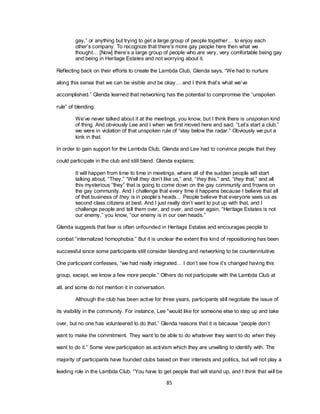 85
gay,‖ or anything but trying to get a large group of people together… to enjoy each
other‘s company. To recognize that there‘s more gay people here then what we
thought… [Now] there‘s a large group of people who are very, very comfortable being gay
and being in Heritage Estates and not worrying about it.
Reflecting back on their efforts to create the Lambda Club, Glenda says, ―We had to nurture
along this sense that we can be visible and be okay… and I think that‘s what we‘ve
accomplished.‖ Glenda learned that networking has the potential to compromise the ―unspoken
rule‖ of blending:
We‘ve never talked about it at the meetings, you know, but I think there is unspoken kind
of thing. And obviously Lee and I when we first moved here and said, ―Let‘s start a club,‖
we were in violation of that unspoken rule of ―stay below the radar.‖ Obviously we put a
kink in that.
In order to gain support for the Lambda Club, Glenda and Lee had to convince people that they
could participate in the club and still blend. Glenda explains:
It will happen from time to time in meetings, where all of the sudden people will start
talking about, ―They.‖ ―Well they don‘t like us,‖ and, ―they this,‖ and, ―they that,‖ and all
this mysterious ―they‖ that is going to come down on the gay community and frowns on
the gay community. And I challenge that every time it happens because I believe that all
of that business of they is in people‘s heads… People believe that everyone sees us as
second class citizens at best. And I just really don‘t want to put up with that, and I
challenge people and tell them over, and over, and over again, ―Heritage Estates is not
our enemy,‖ you know, ―our enemy is in our own heads.‖
Glenda suggests that fear is often unfounded in Heritage Estates and encourages people to
combat ―internalized homophobia.‖ But it is unclear the extent this kind of repositioning has been
successful since some participants still consider blending and networking to be counterintuitive.
One participant confesses, ―we had really integrated… I don‘t see how it‘s changed having this
group, except, we know a few more people.‖ Others do not participate with the Lambda Club at
all, and some do not mention it in conversation.
Although the club has been active for three years, participants still negotiate the issue of
its visibility in the community. For instance, Lee ―would like for someone else to step up and take
over, but no one has volunteered to do that.‖ Glenda reasons that it is because ―people don‘t
want to make the commitment. They want to be able to do whatever they want to do when they
want to do it.‖ Some view participation as activism which they are unwilling to identify with. The
majority of participants have founded clubs based on their interests and politics, but will not play a
leading role in the Lambda Club. ―You have to get people that will stand up, and I think that will be
 