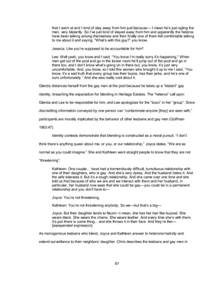 87
that I swim at and I kind of stay away from him just because— I mean he‘s just ogling the
men, very blatantly. So I‘ve just kind of stayed away from him and apparently the heteros
have been talking among themselves and then finally one of them felt comfortable talking
to me about it and saying, ―What‘s with this guy?‖ you know.
Jessica: Like you‘re supposed to be accountable for him?
Lee: Well yeah, you know and I said, ―You know I‘m really sorry it‘s happening.‖ When
men get out of the pool and go in the locker room he‘ll jump out of the pool and go in
there too, and I don‘t know what‘s going on in there but, you know, it‘s just very
uncomfortable. And, you know, so I told this woman who brought it up to me I said, ―You
know, it‘s a sad truth that every group has their bozos, has their jerks, and he‘s one of
ours unfortunately.‖ And she was really cool about it.
Glenda distances herself from the gay man at the pool because he takes up a ―blatant‖ gay
identity, breaching the expectation for blending in Heritage Estates. The ―heteros‖ call upon
Glenda and Lee to be responsible for him, and Lee apologizes for the ―bozo‖ in her ―group‖. Since
discrediting information conveyed by one person can ―contaminate anyone [they] are seen with,‖
participants are morally implicated by the behavior of other lesbians and gay men (Goffman
1963:47).
Identity contests demonstrate that blending is constructed as a moral pursuit. ―I don‘t
think there‘s anything queer about me, or you, or our relationship,‖ Joyce states, ―We are as
normal as you could imagine.‖ She and Kathleen want straight people to know that they are not
―threatening‖:
Kathleen: One couple… have had a tremendously difficult, tumultuous relationship with
one of their daughters, who is gay. And she‘s very dykey. And the husband hates it. And
the wife tolerates it. But it‘s a tough relationship. And she came over one time and she
told us that because of who we are and we interact with them and her husband, in
particular, her husband now sees that she could be gay—you could be in a permanent
relationship and you don’t have to—
Joyce: You‘re not threatening.
Kathleen: You‘re not threatening anybody. So we—but that‘s a big—
Joyce: But their daughter tends to flaunt—I mean, she has her hair like buzzed. She
wears black. She wears the chains. She wears leather. And every time she‘s with them,
it‘s just there is some thing... and she throws it in their face. And they‘re like—
[exasperated expression]
As monogamous lesbians who blend, Joyce and Kathleen answer to heteronormativity and
extend surveillance to their neighbors‘ daughter. Chris describes the lesbians and gay men in
 