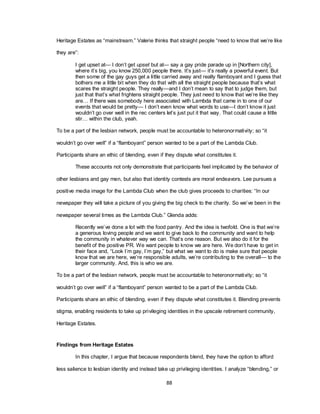 88
Heritage Estates as ―mainstream.‖ Valerie thinks that straight people ―need to know that we‘re like
they are‖:
I get upset at— I don‘t get upset but at— say a gay pride parade up in [Northern city],
where it‘s big, you know 250,000 people there. It‘s just— it‘s really a powerful event. But
then some of the gay guys get a little carried away and really flamboyant and I guess that
bothers me a little bit when they do that with all the straight people because that‘s what
scares the straight people. They really—and I don‘t mean to say that to judge them, but
just that that‘s what frightens straight people. They just need to know that we‘re like they
are… If there was somebody here associated with Lambda that came in to one of our
events that would be pretty— I don‘t even know what words to use—I don‘t know it just
wouldn‘t go over well in the rec centers let‘s just put it that way. That could cause a little
stir… within the club, yeah.
To be a part of the lesbian network, people must be accountable to heteronormativity; so ―it
wouldn‘t go over well‖ if a ―flamboyant‖ person wanted to be a part of the Lambda Club.
Participants share an ethic of blending, even if they dispute what constitutes it.
These accounts not only demonstrate that participants feel implicated by the behavior of
other lesbians and gay men, but also that identity contests are moral endeavors. Lee pursues a
positive media image for the Lambda Club when the club gives proceeds to charities: ―In our
newspaper they will take a picture of you giving the big check to the charity. So we‘ve been in the
newspaper several times as the Lambda Club.‖ Glenda adds:
Recently we‘ve done a lot with the food pantry. And the idea is twofold. One is that we‘re
a generous loving people and we want to give back to the community and want to help
the community in whatever way we can. That‘s one reason. But we also do it for the
benefit of the positive PR. We want people to know we are here. We don‘t have to get in
their face and, ―Look I‘m gay, I‘m gay,‖ but what we want to do is make sure that people
know that we are here, we‘re responsible adults, we‘re contributing to the overall— to the
larger community. And, this is who we are.
To be a part of the lesbian network, people must be accountable to heteronormativity; so ―it
wouldn‘t go over well‖ if a ―flamboyant‖ person wanted to be a part of the Lambda Club.
Participants share an ethic of blending, even if they dispute what constitutes it. Blending prevents
stigma, enabling residents to take up privileging identities in the upscale retirement community,
Heritage Estates.
Findings from Heritage Estates
In this chapter, I argue that because respondents blend, they have the option to afford
less salience to lesbian identity and instead take up privileging identities. I analyze ―blending,‖ or
 
