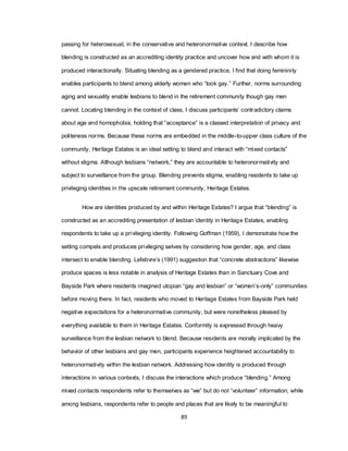 89
passing for heterosexual, in the conservative and heteronormative context. I describe how
blending is constructed as an accrediting identity practice and uncover how and with whom it is
produced interactionally. Situating blending as a gendered practice, I find that doing femininity
enables participants to blend among elderly women who ―look gay.‖ Further, norms surrounding
aging and sexuality enable lesbians to blend in the retirement community though gay men
cannot. Locating blending in the context of class, I discuss participants‘ contradictory claims
about age and homophobia, holding that ―acceptance‖ is a classed interpretation of privacy and
politeness norms. Because these norms are embedded in the middle-to-upper class culture of the
community, Heritage Estates is an ideal setting to blend and interact with ―mixed contacts‖
without stigma. Although lesbians ―network,‖ they are accountable to heteronormativity and
subject to surveillance from the group. Blending prevents stigma, enabling residents to take up
privileging identities in the upscale retirement community, Heritage Estates.
How are identities produced by and within Heritage Estates? I argue that ―blending‖ is
constructed as an accrediting presentation of lesbian identity in Heritage Estates, enabling
respondents to take up a privileging identity. Following Goffman (1959), I demonstrate how the
setting compels and produces privileging selves by considering how gender, age, and class
intersect to enable blending. Lefebvre‘s (1991) suggestion that ―concrete abstractions‖ likewise
produce spaces is less notable in analysis of Heritage Estates than in Sanctuary Cove and
Bayside Park where residents imagined utopian ―gay and lesbian‖ or ―women‘s-only‖ communities
before moving there. In fact, residents who moved to Heritage Estates from Bayside Park held
negative expectations for a heteronormative community, but were nonetheless pleased by
everything available to them in Heritage Estates. Conformity is expressed through heavy
surveillance from the lesbian network to blend. Because residents are morally implicated by the
behavior of other lesbians and gay men, participants experience heightened accountability to
heteronormativity within the lesbian network. Addressing how identity is produced through
interactions in various contexts, I discuss the interactions which produce ―blending.‖ Among
mixed contacts respondents refer to themselves as ―we‖ but do not ―volunteer‖ information; while
among lesbians, respondents refer to people and places that are likely to be meaningful to
 