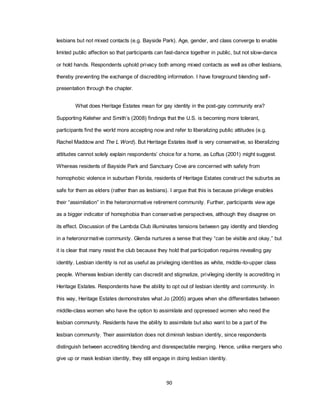 90
lesbians but not mixed contacts (e.g. Bayside Park). Age, gender, and class converge to enable
limited public affection so that participants can fast-dance together in public, but not slow-dance
or hold hands. Respondents uphold privacy both among mixed contacts as well as other lesbians,
thereby preventing the exchange of discrediting information. I have foreground blending self-
presentation through the chapter.
What does Heritage Estates mean for gay identity in the post-gay community era?
Supporting Keleher and Smith‘s (2008) findings that the U.S. is becoming more tolerant,
participants find the world more accepting now and refer to liberalizing public attitudes (e.g.
Rachel Maddow and The L Word). But Heritage Estates itself is very conservative, so liberalizing
attitudes cannot solely explain respondents‘ choice for a home, as Loftus (2001) might suggest.
Whereas residents of Bayside Park and Sanctuary Cove are concerned with safety from
homophobic violence in suburban Florida, residents of Heritage Estates construct the suburbs as
safe for them as elders (rather than as lesbians). I argue that this is because privilege enables
their ―assimilation‖ in the heteronormative retirement community. Further, participants view age
as a bigger indicator of homophobia than conservative perspectives, although they disagree on
its effect. Discussion of the Lambda Club illuminates tensions between gay identity and blending
in a heteronormative community. Glenda nurtures a sense that they ―can be visible and okay,‖ but
it is clear that many resist the club because they hold that participation requires revealing gay
identity. Lesbian identity is not as useful as privileging identities as white, middle-to-upper class
people. Whereas lesbian identity can discredit and stigmatize, privileging identity is accrediting in
Heritage Estates. Respondents have the ability to opt out of lesbian identity and community. In
this way, Heritage Estates demonstrates what Jo (2005) argues when she differentiates between
middle-class women who have the option to assimilate and oppressed women who need the
lesbian community. Residents have the ability to assimilate but also want to be a part of the
lesbian community. Their assimilation does not diminish lesbian identity, since respondents
distinguish between accrediting blending and disrespectable merging. Hence, unlike mergers who
give up or mask lesbian identity, they still engage in doing lesbian identity.
 