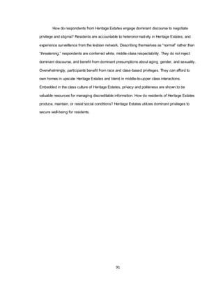 91
How do respondents from Heritage Estates engage dominant discourse to negotiate
privilege and stigma? Residents are accountable to heteronormativity in Heritage Estates, and
experience surveillance from the lesbian network. Describing themselves as ―normal‖ rather than
―threatening,‖ respondents are conferred white, middle-class respectability. They do not reject
dominant discourse, and benefit from dominant presumptions about aging, gender, and sexuality.
Overwhelmingly, participants benefit from race and class-based privileges. They can afford to
own homes in upscale Heritage Estates and blend in middle-to-upper class interactions.
Embedded in the class culture of Heritage Estates, privacy and politeness are shown to be
valuable resources for managing discreditable information. How do residents of Heritage Estates
produce, maintain, or resist social conditions? Heritage Estates utilizes dominant privileges to
secure well-being for residents.
 