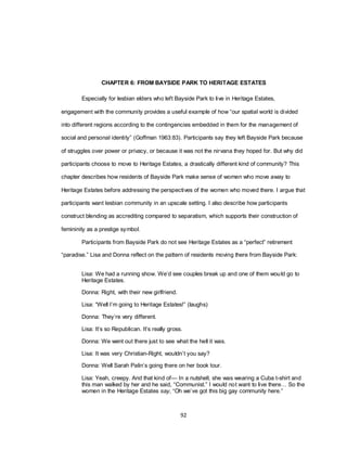 92
CHAPTER 6: FROM BAYSIDE PARK TO HERITAGE ESTATES
Especially for lesbian elders who left Bayside Park to live in Heritage Estates,
engagement with the community provides a useful example of how ―our spatial world is divided
into different regions according to the contingencies embedded in them for the management of
social and personal identity‖ (Goffman 1963:83). Participants say they left Bayside Park because
of struggles over power or privacy, or because it was not the nirvana they hoped for. But why did
participants choose to move to Heritage Estates, a drastically different kind of community? This
chapter describes how residents of Bayside Park make sense of women who move away to
Heritage Estates before addressing the perspectives of the women who moved there. I argue that
participants want lesbian community in an upscale setting. I also describe how participants
construct blending as accrediting compared to separatism, which supports their construction of
femininity as a prestige symbol.
Participants from Bayside Park do not see Heritage Estates as a ―perfect‖ retirement
―paradise.‖ Lisa and Donna reflect on the pattern of residents moving there from Bayside Park:
Lisa: We had a running show. We‘d see couples break up and one of them would go to
Heritage Estates.
Donna: Right, with their new girlfriend.
Lisa: ―Well I‘m going to Heritage Estates!‖ (laughs)
Donna: They‘re very different.
Lisa: It‘s so Republican. It‘s really gross.
Donna: We went out there just to see what the hell it was.
Lisa: It was very Christian-Right, wouldn‘t you say?
Donna: Well Sarah Palin‘s going there on her book tour.
Lisa: Yeah, creepy. And that kind of— In a nutshell, she was wearing a Cuba t-shirt and
this man walked by her and he said, ―Communist.‖ I would not want to live there… So the
women in the Heritage Estates say, ―Oh we‘ve got this big gay community here.‖
 