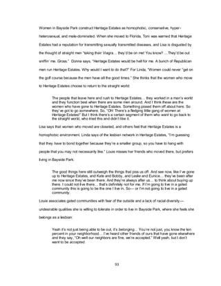 93
Women in Bayside Park construct Heritage Estates as homophobic, conservative, hyper-
heterosexual, and male-dominated. When she moved to Florida, Toni was warned that Heritage
Estates had a reputation for transmitting sexually transmitted diseases, and Lisa is disgusted by
the thought of straight men ―taking their Viagra… they‘d be on me! You know? …They‘d be out
sniffin‘ me. Gross.‖ Donna says, ―Heritage Estates would be hell for me. A bunch of Republican
men run Heritage Estates. Why would I want to do that?‖ For Linda, ―Women could never ―get on
the golf course because the men have all the good times.‖ She thinks that the women who move
to Heritage Estates choose to return to the straight world:
The people that leave here and rush to Heritage Estates… they worked in a man‘s world
and they function best when there are some men around. And I think these are the
women who have gone to Heritage Estates. Something pissed them off about here. So
they‘ve got to go somewhere. So, ―Oh! There‘s a fledging little gang of women at
Heritage Estates!‖ But I think there‘s a certain segment of them who want to go back to
the straight world, who tried this and didn‘t like it.
Lisa says that women who moved are closeted, and others feel that Heritage Estates is a
homophobic environment. Linda says of the lesbian network in Heritage Estates, ―I‘m guessing
that they have to bond together because they‘re a smaller group, so you have to hang with
people that you may not necessarily like.‖ Louie misses her friends who moved there, but prefers
living in Bayside Park:
The good things here still outweigh the things that piss us off. And see now, like I‘ve gone
up to Heritage Estates, and Kate and Bobby, and Leslie and Eunice… they‘ve been after
me now since they‘ve been there. And they‘re always after us… to think about buying up
there. I could not live there… that‘s definitely not for me. If I‘m going to live in a gated
community this is going to be the one I live in. So— or I‘m not going to live in a gated
community.
Louie associates gated communities with fear of the outside and a lack of racial diversity—
undesirable qualities she is willing to tolerate in order to live in Bayside Park, where she feels she
belongs as a lesbian:
Yeah it‘s not just being able to be out, it‘s belonging… You‘re not just, you know the ten
percent in your neighborhood… I‘ve heard other friends of ours that have gone elsewhere
and they say, ―Oh well our neighbors are fine, we‘re accepted.‖ Well yeah, but I don‘t
want to be accepted.
 