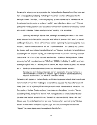 94
Compared to heteronormative communities like Heritage Estates, Bayside Park offers Louie and
Toni a rare opportunity to belong. Reflecting on the women who have left Bayside Park for
Heritage Estates, Linda says, ―I can‘t imagine going up there. Where they‘re tolerated? Oh you
know there‘s toleration going on up there. I wouldn‘t want to live there. Not on a bet.‖ Whereas
participants from Bayside Park view ―acceptance‖ or ―toleration‖ as inferior to ―belonging,‖ women
who moved to Heritage Estates actually construct ―blending‖ to be accrediting.
Especially after living in Bayside Park, blending is accrediting for Valerie: ―I was kind of
lonely because I kind of longed for the outside world a little bit because I felt it wasn‘t as normal
as I thought it would be.‖ She is not ―open‖ as a lesbian, explaining, ―I‘ve just always pretty much
hidden— I mean if somebody were to ask me, I‘d be fine with that… but I grew up and I just felt
like it was a really shame-based place that I came from.‖ However blending in Heritage Estates is
accrediting for her: ―We want equality, we want to be married, we just want everybody to accept
us so that we can fit into society just—like we have here.‖ By living in Heritage Estates, Valerie
accomplishes ―fully-normal achievement‖ (Goffman 1963:25). For Bobby, ―It wouldn‘t have been
so bad [in Bayside Park] if— at some point we felt that, ‗No maybe we should get out into the real
world.‘‖ Blending in a heteronormative community is accrediting for Lee, who says:
It‘s really nice and relaxing, and people are very appreciative of having this kind of a
retirement lifestyle ,where they‘re not just in a gay or a lesbian retirement community
they‘re in a community— just like we‘re a subset of society.
Networking with lesbians in Heritage Estates is affirming because participants view the setting as
more ―normal‖ or ―real.‖ They might agree where Goffman suggests that those who ―break with
reality‖ (1963:10) by organizing life according to stigma resign themselves to a ―half-world‖ (21).
Succeeding in Heritage Estates produces the achievement of privileged ―normalcy,‖ thereby
accrediting identity. Compared to Bayside Park, Heritage Estates is constructed as ―diverse‖
because there are both women and men. ―As much as I don‘t necessarily interact with men,‖
Glenda says, ―I‘m kind of glad that they are here. You know what I want is diversity.‖ Heritage
Estates is more or less homogenous by race, age, and class; so I interpret her desire for
―diversity‖ here as a stance against separatism in Bayside Park.
 
