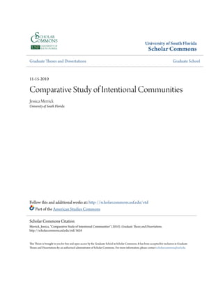 University of South Florida
Scholar Commons
Graduate Theses and Dissertations Graduate School
11-15-2010
Comparative Study of Intentional Communities
Jessica Merrick
University of South Florida
Follow this and additional works at: http://scholarcommons.usf.edu/etd
Part of the American Studies Commons
This Thesis is brought to you for free and open access by the Graduate School at Scholar Commons. It has been accepted for inclusion in Graduate
Theses and Dissertations by an authorized administrator of Scholar Commons. For more information, please contact scholarcommons@usf.edu.
Scholar Commons Citation
Merrick, Jessica, "Comparative Study of Intentional Communities" (2010). Graduate Theses and Dissertations.
http://scholarcommons.usf.edu/etd/3628
 