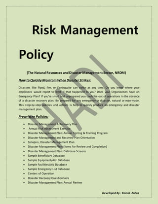 Developed By : Komal Zahra
Risk Management
Policy
(The Natural Resources andDisaster Management Sector, NRDM)
How to Quickly Maintain When Disaster Strikes:
Disasters like flood, fire, or Earthquake can strike at any time. Do you know where your
employees would report to work if that happened to you? Does your Organization have an
Emergency Plan? If you’re small and unprepared you could be out of operations in the absence
of a disaster recovery plan. Be prepared for any emergency or disaster, natural or man-made.
This step-by-step policies and actions is help to quickly produce an emergency and disaster
management plan.
Prewritten Policies:
 Disaster Management & Recovery Plan
 Annual Risk Assessment Exercise
 Disaster Management Plan: Annual Testing & Training Program
 Disaster Management and Recovery Plan Orientation
 Synopsis, Disaster Management Plan
 Disaster Management Plan: (Items for Review and Completion)
 Disaster Management Plan: Database Screens
 Sample Beneficiary Database
 Sample Equipment/Aid Database
 Sample Facilities/Aid Database
 Sample Emergency List Database
 Centers of Operation
 Disaster Recovery Questionnaire
 Disaster Management Plan: Annual Review
 