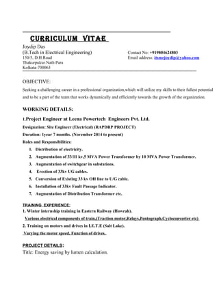 CURRICULUM VITAe
Joydip Das
(B.Tech in Electrical Engineering) Contact No: +919804624803
150/5, D.H.Road Email address: itsmejoydip@yahoo.com
Thakurpukur.Nath Para
Kolkata-700063
OBJECTIVE:
Seeking a challenging career in a professional organization,which will utilize my skills to their fullest potential
and to be a part of the team that works dynamically and efficiently towards the growth of the organization.
WORKING DETAILS:
1.Project Engineer at Leena Powertech Engineers Pvt. Ltd.
Designation: Site Engineer (Electrical) (RAPDRP PROJECT)
Duration: 1year 7 months. (November 2014 to present)
Roles and Responsibilities:
1. Distribution of electricity.
2. Augmentation of 33/11 kv,5 MVA Power Transformer by 10 MVA Power Transformer.
3. Augmentation of switchgear in substations.
4. Erection of 33kv UG cables.
5. Conversion of Existing 33 kv OH line to U/G cable.
6. Installation of 33kv Fault Passage Indicator.
7. Augmentation of Distribution Transformer etc.
TRAINING EXPERIENCE:
1. Winter internship training in Eastern Railway (Howrah).
Various electrical components of train,(Traction motor,Relays,Pentograph,Cycloconverter etc)
2. Training on motors and drives in I.E.T.E (Salt Lake).
Varying the motor speed, Function of drives.
PROJECT DETAILS:
Title: Energy saving by lumen calculation.
 