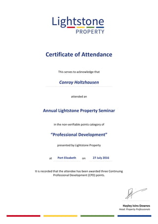 Certificate of Attendance
This serves to acknowledge that
attended an
Annual Lightstone Property Seminar
in the non-verifiable points category of
“Professional Development”
presented by Lightstone Property
at on .
It is recorded that the attendee has been awarded three Continuing
Professional Development (CPD) points.
Hayley Ivins Downes
Head: Property Professionals
Conroy Holtzhausen
27 July 2016Port Elizabeth
 