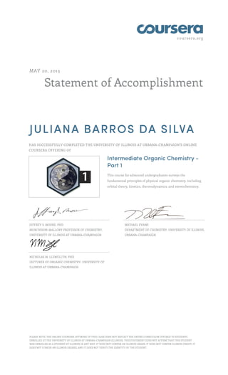 coursera.org
Statement of Accomplishment
MAY 20, 2013
JULIANA BARROS DA SILVA
HAS SUCCESSFULLY COMPLETED THE UNIVERSITY OF ILLINOIS AT URBANA-CHAMPAIGN'S ONLINE
COURSERA OFFERING OF
Intermediate Organic Chemistry -
Part 1
This course for advanced undergraduates surveys the
fundamental principles of physical organic chemistry, including
orbital theory, kinetics, thermodynamics, and stereochemistry.
JEFFREY S. MOORE, PHD
MURCHISON-MALLORY PROFESSOR OF CHEMISTRY,
UNIVERSITY OF ILLINOIS AT URBANA-CHAMPAIGN
MICHAEL EVANS
DEPARTMENT OF CHEMISTRY, UNIVERSITY OF ILLINOIS,
URBANA-CHAMPAIGN
NICHOLAS M. LLEWELLYN, PHD
LECTURER OF ORGANIC CHEMISTRY, UNIVERSITY OF
ILLINOIS AT URBANA-CHAMPAIGN
PLEASE NOTE: THE ONLINE COURSERA OFFERING OF THIS CLASS DOES NOT REFLECT THE ENTIRE CURRICULUM OFFERED TO STUDENTS
ENROLLED AT THE UNIVERSITY OF ILLINOIS AT URBANA-CHAMPAIGN (ILLINOIS). THIS STATEMENT DOES NOT AFFIRM THAT THIS STUDENT
WAS ENROLLED AS A STUDENT AT ILLINOIS IN ANY WAY. IT DOES NOT CONFER AN ILLINOIS GRADE; IT DOES NOT CONFER ILLINOIS CREDIT; IT
DOES NOT CONFER AN ILLINOIS DEGREE; AND IT DOES NOT VERIFY THE IDENTITY OF THE STUDENT.
 