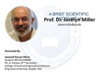 Prof. Dr. Jocelyn Miller
jocelyn.millar@ucr.edu
A BRIEF SCIENTIFIC
ACCOUNT of
Presented By:
Jawwad Hassan Mirza
Student ID# 435108485
Ph. D. Scholar (2nd Semester)
College of Food and Agriculture Sciences
King Saud University, Riyadh, KSA
 