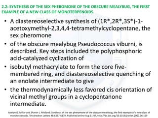 2.2: SYNTHESIS OF THE SEX PHEROMONE OF THE OBSCURE MEALYBUG, THE FIRST
EXAMPLE OF A NEW CLASS OF MONOTERPENOIDS
• A diastereoselective synthesis of (1R*,2R*,3S*)-1-
acetoxymethyl-2,3,4,4-tetramethylcyclopentane, the
sex pheromone
• of the obscure mealybug Pseudococcus viburni, is
described. Key steps included the polyphosphoric
acid-catalyzed cyclization of
• isobutyl methacrylate to form the core five-
membered ring, and diastereoselective quenching of
an enolate intermediate to give
• the thermodynamically less favored cis orientation of
vicinal methyl groups in a cyclopentanone
intermediate.
Jocelyn G. Millar and Sharon L. Midland. Synthesis of the sex pheromone of the obscure mealybug, the first example of a new class of
monoterpenoids. Tetrahedron Letters 48:6377-6379. Published online Aug 11-07, http://dx.doi.org/10.1016/j.tetlet.2007.06.169
 