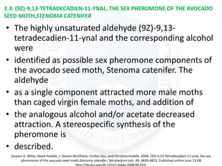 2.3: (9Z)-9,13-TETRADECADIEN-11-YNAL, THE SEX PHEROMONE OF THE AVOCADO
SEED MOTH,STENOMA CATENIFER
• The highly unsaturated aldehyde (9Z)-9,13-
tetradecadien-11-ynal and the corresponding alcohol
were
• identified as possible sex pheromone components of
the avocado seed moth, Stenoma catenifer. The
aldehyde
• as a single component attracted more male moths
than caged virgin female moths, and addition of
• the analogous alcohol and/or acetate decreased
attraction. A stereospecific synthesis of the
pheromone is
• described.
Jocelyn G. Millar, Mark Hoddle, J. Steven McElfresh, Yunfan Zou, and Christina Hoddle. 2008. (9Z)-9,13-Tetradecadien-11-ynal, the sex
pheromone of the avocado seed moth,Stenoma catenifer. Tetrahedron Lett. 49: 4820-4823. Published online June 13-08
 