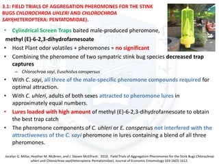 3.1: FIELD TRIALS OF AGGREGATION PHEROMONES FOR THE STINK
BUGS CHLOROCHROA UHLERI AND CHLOROCHROA
SAYI(HETEROPTERA: PENTATOMIDAE).
• Cylindrical Screen Traps baited male-produced pheromone,
methyl (E)-6-2,3-dihydrofarnesoate
• Host Plant odor volatiles + pheromones = no significant
• Combining the pheromone of two sympatric stink bug species decreased trap
captures
– Chlorochroa sayi, Euschistus conspersus
• With C. sayi, all three of the male-specific pheromone compounds required for
optimal attraction.
• With C. uhleri, adults of both sexes attracted to pheromone lures in
approximately equal numbers.
• Lures loaded with high amount of methyl (E)-6-2,3-dihydrofarnesoate to obtain
the best trap catch
• The pheromone components of C. uhleri or E. conspersus not interfered with the
attractiveness of the C. sayi pheromone in lures containing a blend of all three
pheromones.
Jocelyn G. Millar, Heather M. McBrien, and J. Steven McElfresh. 2010. Field Trials of Aggregation Pheromones for the Stink Bugs Chlorochroa
uhleri and Chlorochroa sayi(Heteroptera: Pentatomidae). Journal of Economic Entomology 103:1603-1612.
 