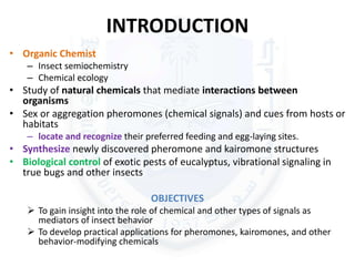 INTRODUCTION
• Organic Chemist
– Insect semiochemistry
– Chemical ecology
• Study of natural chemicals that mediate interactions between
organisms
• Sex or aggregation pheromones (chemical signals) and cues from hosts or
habitats
– locate and recognize their preferred feeding and egg-laying sites.
• Synthesize newly discovered pheromone and kairomone structures
• Biological control of exotic pests of eucalyptus, vibrational signaling in
true bugs and other insects
OBJECTIVES
 To gain insight into the role of chemical and other types of signals as
mediators of insect behavior
 To develop practical applications for pheromones, kairomones, and other
behavior-modifying chemicals
 