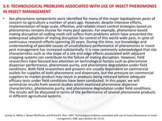 3.4: TECHNOLOGICAL PROBLEMS ASSOCIATED WITH USE OF INSECT PHEROMONES
IN INSECT MANAGEMENT
• Sex pheromone components were identified for many of the major lepidopteran pests of
concern to agriculture a number of years ago. However, despite intensive efforts,
implementation of large-scale, effective, and reliable insect control strategies based on
pheromones remains elusive for many pest species. For example, pheromone-based
mating disruption of codling moth still suffers from problems which have prevented the
widespread adoption of mating disruption for control of this world-wide pest, in spite of
continuous research efforts spanning 20 years. During this time, our knowledge and
understanding of possible causes of unsatisfactory performance of pheromones in insect
pest management has increased substantially. It is now commonly acknowledged that site
characteristics such as the slope of a site and edge effects associated with adjacent
cropping systems can contribute to the failure of mating disruption. However, field
researchers have focused less attention on technological factors such as pheromone
dispenser performance, pheromone purity, and pheromone degradation under field
conditions. Both field researchers and growers are usually dependent on commercial
outlets for supplies of both pheromone and dispensers, but the pressure on commercial
suppliers to market product may result in products being released before adequate
efficacy tests under field conditions have been conducted. In this paper, we will
summarize results from several studies which examined pheromone dispenser
characteristics, pheromone purity, and pheromone degradation under field conditions.
The results will be discussed in terms of the performance of several pheromone products
in different agricultural systems.
Jocelyn G. Millar, J. Steven McElfresh, and Richard E. Rice. 1997. Technological problems associated with use of insect pheromones in insect
management. IOBC wprs Bulletin 20: 19-25.
 