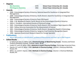 • Degrees
– BSc Chemistry 1978 Simon Fraser University, B.C. Canada
– PhD Organic Chemistry 1983 Simon Fraser University, B.C. Canada
• Awards
– 2008 - Entomological Society of America, National Award for Excellence in Integrated Pest
Management.
– 2008 - Entomological Society of America, Pacific Branch, Award for Excellence in Integrated Pest
Management
– 2006 - Entomological Society of America Team IPM Award
– 2006 - C.W. Woodworth Award, Pacific Branch of the Entomological Society of America
– 2005-6 - President, International Society of Chemical Ecology
– 2005 - Entomological Society of America, Pacific Branch, ESA Foundation Team Award in IPM
– 2003 - Fellow, American Association for the Advancement of Science
– 2001 - Entomological Society of America, Pacific Branch, Recognition Award in Entomology
– 2001 - Entomological Society of America, Syngenta Crop Protection Recognition Award
– 1996 - Japanese Government Research Award For Foreign Specialist
• Publications
– About 240 mostly on identification, synthesis of Pheromones and their use in IPM Program
• Edited Books
– K. Nakamuta and J.G. Millar (eds.) Chemical Ecology of Wood-boring Insects. Forestry and Forest
Products Research Institute, Tsukuba, Japan. 98 pp.
– Cardé, R.T. and J.G. Millar. 2004. Advances in Insect Chemical Ecology. Cambridge University Press.
– Haynes, K.F. and J.G. Millar. 1998. Methods in Chemical Ecology. Volume 2: Bioassay Methods.
Kluwer, NY.
– Millar, J.G. and K.F. Haynes. 1998. Methods in Chemical Ecology. Volume 1: Chemical Methods.
Kluwer, NY.
 