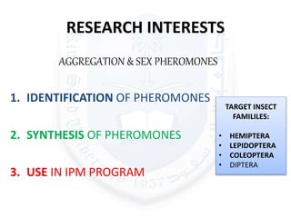 RESEARCH INTERESTS
AGGREGATION & SEX PHEROMONES
1. IDENTIFICATION OF PHEROMONES
2. SYNTHESIS OF PHEROMONES
3. USE IN IPM PROGRAM
TARGET INSECT
FAMILILES:
• HEMIPTERA
• LEPIDOPTERA
• COLEOPTERA
• DIPTERA
 