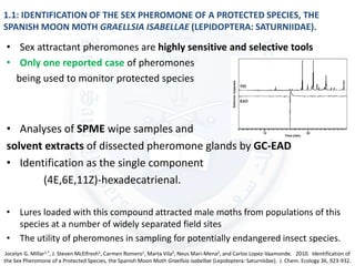 1.1: IDENTIFICATION OF THE SEX PHEROMONE OF A PROTECTED SPECIES, THE
SPANISH MOON MOTH GRAELLSIA ISABELLAE (LEPIDOPTERA: SATURNIIDAE).
• Sex attractant pheromones are highly sensitive and selective tools
• Only one reported case of pheromones
being used to monitor protected species
• Analyses of SPME wipe samples and
solvent extracts of dissected pheromone glands by GC-EAD
• Identification as the single component
(4E,6E,11Z)-hexadecatrienal.
• Lures loaded with this compound attracted male moths from populations of this
species at a number of widely separated field sites
• The utility of pheromones in sampling for potentially endangered insect species.
Jocelyn G. Millar1,*, J. Steven McElfresh1, Carmen Romero1, Marta Vila2, Neus Mari-Mena2, and Carlos Lopez-Vaamonde. 2010. Identification of
the Sex Pheromone of a Protected Species, the Spanish Moon Moth Graellsia isabellae (Lepidoptera: Saturniidae). J. Chem. Ecology 36, 923-932.
 