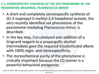 2.1: STEREOSPECIFIC SYNTHESIS OF THE SEX PHEROMONE OF THE
PASSIONVINE MEALYBUG, PLANOCOCCUS MINOR
• A short and completely stereospecific synthesis of
(E)-2-isopropyl-5-methyl-2,4-hexadienyl acetate, the
very recently identified sex pheromone of the
passionvine mealybug Planococcus minor, is
described.
• In the key step, CuI-catalyzed anti-addition of a
Grignard reagent to a propargyllic alcohol
intermediate gave the required trisubstituted alkene
with 100% regio- and stereospecificity.
• The stereochemical purity of the pheromone is
critically important because the (Z)-isomer is a
powerful behavioral antagonist.
Jocelyn G. Millar. 2008. Stereospecific synthesis of the sex pheromone of the passionvine mealybug, Planococcus minor. Tetrahedron Letters
49:315-317.
 