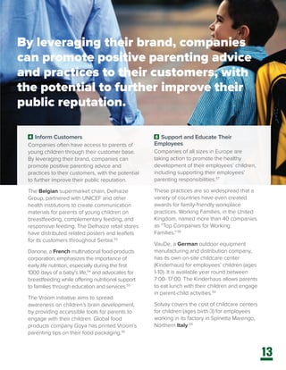 13
4 Inform Customers
Companies often have access to parents of
young children through their customer base.
By leveraging their brand, companies can
promote positive parenting advice and
practices to their customers, with the potential
to further improve their public reputation.
The Belgian supermarket chain, Delhaize
Group, partnered with UNICEF and other
health institutions to create communication
materials for parents of young children on
breastfeeding, complementary feeding, and
responsive feeding. The Delhaize retail stores
have distributed related posters and leaflets
for its customers throughout Serbia.53
Danone, a French multinational food-products
corporation, emphasizes the importance of
early life nutrition, especially during the first
1000 days of a baby’s life,54
and advocates for
breastfeeding while offering nutritional support
to families through education and services.55
The Vroom initiative aims to spread
awareness on children’s brain development,
by providing accessible tools for parents to
engage with their children. Global food
products company Goya has printed Vroom’s
parenting tips on their food packaging.56
5 Support and Educate Their
Employees
Companies of all sizes in Europe are
taking action to promote the healthy
development of their employees’ children,
including supporting their employees’
parenting responsibilities.57
These practices are so widespread that a
variety of countries have even created
awards for family-friendly workplace
practices. Working Families, in the United
Kingdom, named more than 40 companies
as “Top Companies for Working
Families.”58
VauDe, a German outdoor equipment
manufacturing and distribution company,
has its own on-site childcare center
(Kinderhaus) for employees’ children (ages
1-10). It is available year round between
7:00- 17:00. The Kinderhaus allows parents
to eat lunch with their children and engage
in parent-child activities.59
Solvay covers the cost of childcare centers
for children (ages birth-3) for employees
working in its factory in Spinetta Marengo,
Northern Italy.60
By leveraging their brand, companies
can promote positive parenting advice
and practices to their customers, with
the potential to further improve their
public reputation.
 