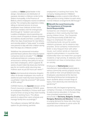 14
Luxottica, an Italian global leader in the
design, manufacture and distribution of
eyewear, donated a childcare center to the
Sedico municipality, in the Province of
Belluno, where employees receive enrollment
priority. The company also organizes a baby-
sitting on demand service, to ensure
employees have childcare at their home
whenever needed, even for emergencies.
And through its “newborn care service,”
Luxottica employees new to parenting can
access a team of experts to answer questions
and address doubts and fears. Luxottica also
offers five days of paid leave for new fathers,
and recently added a “baby week” to enable
new parents to stay with their children during
their first days at a childcare center.61
Vodafone has pioneered innovative
parental leave policies that many European
companies look to emulate.62
The British
multinational telecom company recently
announced a striking new policy to recruit
and retain employees, which supports 16
weeks of paid maternity leave plus full-time
pay for six months while returning new
mothers work at just 30 hours per week.63
Italian pharmaceutical enterprise Angelini
offers its female employees one month of
additional paid maternity leave beyond the
usual Italian maternity provision64
(20 weeks
at 85% salary).65
COFACE Ibérica, the Spanish division of the
French insurance company COFACE, gives
its employees flexibility to choose work start
and end times as long as they meet monthly
targets of working hours. This allows
parents to adjust their work schedule and
manage family time accordingly.66
The software company SAP AG offers
options for job-sharing, part-time
employment, or working from home. The
company, headquartered in Walldorf,
Germany, provides a parent-child office to
allow parents to bring children to work when
normal childcare arrangements fall through.67
6 Benefit the Local Community:
The Importance of Corporate
Social Responsibility
Companies can choose to support
programs in their community that help
young children thrive. The Corporate
Social Responsibility (CSR) field has
begun to emphasize the value of
contributing funds not just for public
relations purposes, but to advance key
priorities. Since company involvement in
ECEC is less frequent than with other
issues, such action sends an important
signal to policymakers in countries that
traditionally have not made their youngest
residents a high priority. A relatively small
investment can have a tremendous return
on society.
Employees of Netherlands-based
manufacturer LydonellBasell participate in
various community service projects around
the world on their annual Global Care Day.
Employees volunteered at the German
Entenfang-Schlosschen kindergarten to
teach students about a broad range of
topics, from electricity and chemistry to
gardening.68
Siemens AG, the largest engineering
company in Europe, is increasing its pledge
to early science education. In Europe, they
have provided experiment kits to
preschools in Germany, Bulgaria, Croatia,
Hungary, Romania and Slovenia. Following
a surging demand for these kits, they have
expanded their initiative to serve some 30
countries around the world.69
 