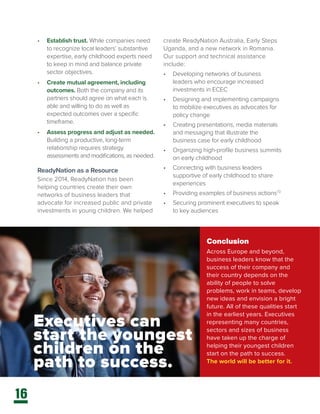 16
•	 Establish trust. While companies need
to recognize local leaders’ substantive
expertise, early childhood experts need
to keep in mind and balance private
sector objectives.
•	 Create mutual agreement, including
outcomes. Both the company and its
partners should agree on what each is
able and willing to do as well as
expected outcomes over a specific
timeframe.
•	 Assess progress and adjust as needed.
Building a productive, long-term
relationship requires strategy
assessments and modifications, as needed.
ReadyNation as a Resource
Since 2014, ReadyNation has been
helping countries create their own
networks of business leaders that
advocate for increased public and private
investments in young children. We helped
create ReadyNation Australia, Early Steps
Uganda, and a new network in Romania.
Our support and technical assistance
include:
•	 Developing networks of business
leaders who encourage increased
investments in ECEC
•	 Designing and implementing campaigns
to mobilize executives as advocates for
policy change
•	 Creating presentations, media materials
and messaging that illustrate the
business case for early childhood
•	 Organizing high-profile business summits
on early childhood
•	 Connecting with business leaders
supportive of early childhood to share
experiences
•	 Providing examples of business actions73
•	 Securing prominent executives to speak
to key audiences
Conclusion
Across Europe and beyond,
business leaders know that the
success of their company and
their country depends on the
ability of people to solve
problems, work in teams, develop
new ideas and envision a bright
future. All of these qualities start
in the earliest years. Executives
representing many countries,
sectors and sizes of business
have taken up the charge of
helping their youngest children
start on the path to success.
The world will be better for it.
Executives can
start the youngest
children on the
path to success.
 