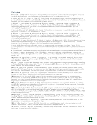 17
Endnotes
1 Shonkoff, J. (2009). “InBrief: The science of early childhood development. Center on the Developing Child at Harvard
University. Retrieved from: http://developingchild.harvard.edu/resources/inbrief-science-of-ecd/
2 Barnett, W.S., Tarr, J.E., Lamy, C., & Frede, E.C. (2001). Fragile lives, shattered dreams: A report on implementation of
preschool education in New Jersey’s Abbott Districts. New Brunswick, NJ: National Institute for Early Education Research.
Retrieved from: http://nieer.org/resources/research/FragileLives.pdf
3 Melhuish, E., Ereky-Stevens, K., Petrogiannis, K., Ariescu, A., Penderi, E., Rentzou, K., Tawell, A.,Leseman, P., &
Broekhuisen, P. (n.d.). A review of research on the effects of early childhood education and care (ECEC) on child
development. Retrieved from: http://ecec-care.org/fileadmin/careproject/Publications/reports/CARE_WP4_D4__1_
review_of_effects_of_ecec.pdf
4 Nores, M., & Barnett, W. S. (2010). Benefits of early childhood interventions across the world: (Under) investing in the
very young. Economics of Education Review, 2, 271-282.
5 Melhuish, E., Ereky-Stevens, K., Petrogiannis, K., Ariescu, A., Penderi, E., Rentzou, K., Tawell, A.,Leseman, P., &
Broekhuisen, P. (n.d.). A review of research on the effects of early childhood education and care (ECEC) on child
development. Retrieved from: http://ecec-care.org/fileadmin/careproject/Publications/reports/CARE_WP4_D4__1_
review_of_effects_of_ecec.pdf
6 Denboba, A. D., Sayre, R. K., Wodon, Q. T., Elder, L. K., Rawlings, L. B., & Lombardi, J. (2014, October). Stepping up early
childhood development Investing in young children for high returns. Washington, DC: World Bank Group, Children’s
Investment Fund Foundation. Retrieved from: http://www.popline.org/node/651188
7 OECD (2012). Starting Strong III: A quality toolbox for early childhood education and care. Paris, France: OECD
publishing. Retrieved from: http://www.oecd.org/edu/school/startingstrongiii-aqualitytoolboxforearlychildhoodeducationa
ndcare.htm
8 Parental benefit. https://www.nav.no/en/Home/Benefits+and+services/Relatert+informasjon/parental-benefit#chapter-2
9 Carneiro, P. Løken, K. & Salvanes, K. (2010, December), A flying start? Long-term consequences of maternal time
investments in children during their first year of life. IZA Discussion Paper 5362, Bonn. Retrieved from: http://ftp.iza.org/
dp5362.pdf
10 Lanfranchi, A., Neuhauser, A., Schaub, S., Burkhardt, S. C. A., & Ramseier, E. (n. d.). Early prevention with the home
visiting program PAT with a high-risk sample (ZEPPELIN-Study). Retrieved from: http://www.zeppelin-hfh.ch/webautor-
data/31/Abstract_English.pdf
11 Felfe, C., &Lalive, R. (2010). How does early child care affect child development? Learning from the children of German
unification. Beiträge zur Jahrestagung des Vereins für Socialpolitik 2010: Ökonomie der Familie - Session: Economics of
Child Care and Child Development, No. B11-V2.
12 Sylva, K., Melhuish, E., Sammons, P., Siraj-Blatchford, I. & Taggart, B. (2004). The Effective Provision of Pre-school
Education (EPPE) Project: Findings from pre-school to end of key stage 1. Nottingham, United Kingdom: Department for
Education and Skills. Retrieved from: http://ro.uow.edu.au/cgi/viewcontent.cgi?article=3155&context=sspapers
13 Goodman, A., & Sianesi, B. (2005, July). Early education and children’s outcomes: How long do the impacts last?
Institute for Fiscal Studies. Retrieved from: http://www.ifs.org.uk/docs/ee_impact.pdf
14 Akgunduz, Y. E., & Heijnen, S. (2016). Impact of funding targeted pre-school interventions on school readiness:
Evidence from the Netherlands. CPB Netherlands Bureau for Economic Policy Analysis,CPB Discussion Paper /328.
Retrieved from: http://www.cpb.nl/sites/default/files/publicaties/download/cpb-discussion-paper-328-impact-funding-
targeted-pre-school-interventions-school-readiness.pdf
15 Bingley, P., & Westergaard-Nielsen, N. (2012). Intergenerational transmission and day care in Denmark. In J. Ermisch,
M. Jantti & T. Smeeding (Eds.), Inequality from childhood to adulthood: A cross-national perspective on the transmission
of advantage. New York: Russell Sage Foundation.
16 Bauchmüller, R., Gørtz, M., & Würtz Rasmussen, A. (2011). Long-run benefits from universal high-quality pre-schooling.
AKF, Danish Institute of Governmental Research Working Paper. Retrieved from: http://www.fola.dk/downloads/
vidensbank/AKF%20undersoegelse%20Long%20Run%20Benefit%20form%20Unviersal%20High%20qualiti%20pre%20
scooling%20aug%202011.pdf
17 Melhuish, E. C. , Quinn, L., Sylva, K., Sammons, P., Siraj-Blatchford, I. & Taggart, B. (2010) Pre-school experience and
key Stage 2 performance in English and mathematics. Project Report. Belfast, N. I.: Northern Ireland Statistics Research
Agency. Retrieved from: http://eprints.bbk.ac.uk/7493/
18 Del Boca, D. Piazzalunga, D., & Pronzato, C. (2016). Child care arrangements and social inequalities in the UK in H.
Blossfeld (Ed.), Early child care and inequalities. Elgar.
19 Brilli, Y., Del Boca, D., & Pronzato, C. (2016). Does child care availability play a role in maternal employment and
children’s development? Evidence from Italy. Review of Economics of the Household , 1.
20 Del Boca, D. Pasqua, S. & Suardi, S. (2016, May). Childcare, family characteristics and child outcomes: An analysis of
Italian data. European Journal of Population.
 