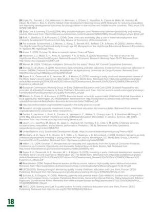 18
21 Engle, P.L., Fernald, L. CH., Alderman, H., Behrman, J., O’Gara, C., Yousafzai, A., Cabral de Mello, M., Hidrobo, M.,
Ulkuer, N., Ertem, I., Iltus, S. and the Global Child Development Steering Group (2011) Strategies for reducing inequalities
and improving developmental outcomes for young children in low-income and middle-income countries. The Lancet 378
(9799) 1339-1353.
22 Early Care & Learning Council (2014). Why should employers care? Relationship between productivity and working
parents, Retrieved from: http://childcarecouncil.com/wp-content/uploads/2014/07/Why-Should-Employers-Care-ECLC.pdf
23 Brilli, Y., Del Boca, D., & Pronzato, C. (2016). Does child care availability play a role in maternal employment and
children’s development? Evidence from Italy. Review of Economics of the Household , 1.
24 For example: Schweinhart, L.J.; Montie, J.; Xiang, Z.; Barnett, W.S.; Belfield, C.R.; & Nores, M. (2005). Lifetime effects:
The HighSchope Perry Preschool study through age 40. Mongraphs of the HighScope Educational Research Foundation,
14. Ypsilanti, MI: HighScope Press.
25 Kuper, S. (2015, October 16). How to invest in babies. Financial Times.
26 Heckman, J. J., Moon, S. H., Pinto, R., Savelyev, P. A., & Yavitz, A. (2009, November). The rate of return to the
High/Scope Perry Preschool Program. National Bureau of Economic Research Working Paper 15471. Retrieved from:
http://www.nber.org/papers/w15471.pdf
27 Warner, M. 2009. “Childcare multipliers: Stimulus for the states.” Ithaca, NY: Cornell Cooperative Extension.
28 Dumas, C., & Lefranc, A. (2010, November). Early schooling and later outcomes: Evidence from preschool extension in
France. THEMA (THéorie Economique, Modélisation et Applications), Université de Cergy-Pontoise. Retrieved from:
http://thema.u-cergy.fr/IMG/documents/2010-07.pdf
29 Sayre, R. K., Devercelli, A. E., Neuman, M. J., & Wodon, Q. (2015). Investing in early childhood development review of
the World Bank’s recent experience. Washington, DC: The World Bank. Retrieved from: https://olc.worldbank.org/sites/
default/files/Investing%20in%20Early%20Chidhood%20Development_Review%20of%20the%20WB%20Recent%20
Experience_eBook.pdf
30 European Commission, Working Group on Early Childhood Education and Care (2014, October) Proposal for key
principles of a Quality Framework for Early Childhood Education and Care. http://ec.europa.eu/education/policy/strategic-
framework/archive/documents/ecec-quality-framework_en.pdf
31 Watson, S., Frank, D., & Krumpos, K. (2015). Business leader actions to support early childhood: A global imperative; a
local opportunity. Washington, DC: ReadyNation. Retrieved from: http://readynation.s3.amazonaws.com/wp-content/
uploads/International-ReadyNation-Business-Actions-on-Early-Childhood.pdf
32 http://jacobsfoundation.org/newsletter/support-in-the-early-years-is-crucial/
33 Research strongly supports investment in early childhood education. A consensus letter. Retrieved from: www.nieer.
org/publications/ece-consensus-letter-researchers.
34 Gertler, P., Heckman, J., Pinto, R., Zanolini, A., Vermeerch, C., Walker, S., Chang-Lopez, S., & Grantham-McGregor, S.
(2014, May 30). Labor market returns to an early childhood stimulation intervention in Jamaica. Science, 344 (6187).
Retrieved from: http://home.uchicago.edu/rodrig/Jamaica.pdf
35 Laurin, J. C., Geoffrey, M., Boivin, M., Japel, C., Raynault, M., Tremblay, R. E., Côté, S. M. (2015). Childcare services,
socioeconomic inequalities, and academic performance. Pediatrics, 136 (6). Retrieved from http://pediatrics.
aappublications.org/content/136/6/1112
36 United Nations (n.d.). Sustainable Development Goals. https://sustainabledevelopment.un.org/?menu=1300
37 Denboba, A. D., Sayre, R. K., Wodon, Q. T., Elder, L. K., Rawlings, L. B., & Lombardi, J. (2014, October). Stepping up early
childhood development Investing in young children for high returns. Washington, DC: World Bank Group, Children’s
Investment Fund Foundation. Retrieved from: http://www.popline.org/node/651188
38 Yellen, J. L. (2014, October 17). Perspectives on inequality and opportunity from the Survey of Consumer Finances.
Conference on Economic Opportunity and Inequality, Federal Reserve Bank, Boston, MA. Retrieved from
http://www.federalreserve.gov/newsevents/speech/yellen20141017a.htm
39 Sayre, R. K., Devercelli, A. E., Neuman, M. J., & Wodon, Q. (2015). Investing in early childhood development review of
the World Bank’s recent experience. Washington, DC: The World Bank. Retrieved from: https://olc.worldbank.org/sites/
default/files/Investing%20in%20Early%20Chidhood%20Development_Review%20of%20the%20WB%20Recent%20
Experience_eBook.pdf
40 ReadyNation (2014). Federal Reserve leaders on the economic value of high-quality early childhood education.
Retrieved from: http://readynation.s3.amazonaws.com/wp-content/uploads/FedReserveSupport-10-18-141.pdf.
41 OECD (2015). Starting strong IV: Monitoring quality in early childhood education and care. Paris, France: OECD
Publishing. Retrieved from http://www.oecd.org/publications/starting-strong-iv-9789264233515-en.htm
42 Schulze, E., & Gergoric, M. (2015). Maternity, paternity and parental leave: Data related to duration and compensation
rates in the European Union. European Parliament, Directorate- General for Internal Policies, Policy Department: Citizens’
Rights and Constitutional Affairs. Retrieved from www.europarl.europa.eu/RegData/etudes/STUD/2015/509999/IPOL_
STU(2015)509999_EN.pdf
43 OECD (2011). Starting strong III: A quality toolbox for early childhood education and care. Paris, France: OECD
Publishing. Retrieved from http://dx.doi.org/10.1787/9789264123564-en
 