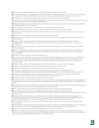 19
44 https://www.ser.nl/nl/publicaties/adviezen/2010-2019/2016/gelijk-goed-van-start.aspx
45 For example: Pepper, J. E., & Zimmerman, J. M. (2013, March 1). Capitalists for preschool. New York Times. Retrieved
from: http://www.nytimes.com/2013/03/02/opinion/the-business-case-for-early-childhood-education.html?_r=0
46 ReadyNation (n.d.) International http://www.readynation.org/what-we-support/international/
47 des Brosses, M. (2012. May 15). Work – family balance. Good practices from France. Retrieved from: http://www.un.org/
esa/socdev/family/docs/egm12/PAPER-DESBROSSES.pdf
48 Philips. (2015). Annual Report 2015. Retrieved from http://www.philips.com/corporate/resources/annualresults/2015/
PhilipsFullAnnualReport2015_English.pdf
49 London Early Years Foundation. (n.d.). About us. https://www.leyf.org.uk/about-us/
50 Verein ABB Kinderkrippen. (n.d.). History. http://www.abbkinderkrippen.ch/index.php?id=8&L=1
51 Mendleson, R. (2016, September 16). Canadian ‘B Corps’ put their money where their branding is on social causes.
Huffington Post.
52 Aroundsquare Ltd. www.bcorporation.net/community/aroundsquare-ltd
53 UNICEF (2013) Annual report 2013. Serbia. Retrieved from: http://www.unicef.org/about/annualreport/files/Serbia_
COAR_2013.pdf
54 Danone. (2016, June). Danone’s commitment to health and nutrition in the first 1000 days. Retrieved from:
http://www.danone.com/fileadmin/user_upload/Danone_s_Commitment_to_Health_and_Nutrition_in_the_First_
1000_Days.pdf
55 Danone. (n.d.). Strategy & key figures. http://www.danone.com/en/for-all/our-4-business-lines/early-life-nutrition/
strategy-key-figures/
56 Stein, L. (2016, March 30). Brands join Bezos Foundation’s Vroom initiative to help childhood brain development.
Advertising Age. Retrieved from http://adage.com/article/agency-news/goya-j-j-amazon-adding-brain-building-tips-
products/303305/
57 Families and Work Institute. www.familiesandwork.org
58 econsense. (n.d.). SAP: AG A head start on demographic change. http://www.econsense.de/en/content/SAP-ag Top
Employers for Working Families. (2014, September 22). Top Employers for Working Families are announced today.
http://www.topemployersforworkingfamilies.org.uk/index.php/news/entry/top-employers-for-working-families-are-
announced-today
59 VAUDE. (2105, July 15). 2014 Sustainability report. VAUDE Kinderhaus – our company kindergarten.
60 Solvay Spinetta Marengo, Italy. http://www.solvayspinettamarengo.com/it/index.html
61 http://www.luxottica.com/en/about-us/unique-approach/people-and-environment
62 McGregor, J. (2015, March 6). An unusual new policy for working mothers. The Washington Post.
https://www.washingtonpost.com/news/on-leadership/wp/2015/03/06/an-unusual-new-policy-for-working-mothers/
63 Kottasova, I. (2015, March 6). Company offers moms 16 weeks off on full pay, even in the U.S. CNN. Money.
http://money.cnn.com/2015/03/06/news/companies/vodafone-maternity-leave/
64 Angelini Pharma. http://www.angelini.it/wps/wcm/connect/it/home
65 European Parliament (2015). Maternity, paternity and parental leave: Data related to duration and compensation rates
in the European Union. http://www.europarl.europa.eu/RegData/etudes/STUD/2015/509999/IPOL_STU(2015)509999_
EN.pdf
66 European Union. European Platform for Investing in Children. (2016, March 29). Coface Iberica. http://europa.eu/epic/
practices-that-work/practice-user-registry/practices/coface-iberica_en.htm
67 Beruf und familie.audit berfundfamilie. (2016). http://www.beruf-und-familie.de/index.php?c=21
68 LyondellBassell. (2014, May 14). LyondellBasell celebrates 15th anniversary of Global Care Day.
https://www.lyondellbasell.com/en/news-events/corporate--financial-news/lyondellbasell-celebrates-15th-anniversary-of-
global-care-day/
69 Siemens. (2010, March 10). Siemens Stiftung launches donation of 500 experiment kits for kindergartens and
preschools in Eastern Europe. Retrieved from: https://www.siemens-stiftung.org/fileadmin/user_upload/Dokumente/
Pressemitteilungen/englische_Pressemeldung/2010-03-16-PR-Discovery-Box-Siemens-Stiftung.pdf
70 The LEGO Foundation. (n.d.). Sparking a global dialogue. http://www.legofoundation.com/en-us/programmes/
our-programmes
71 UNICEF. (2012, July 12). Bacau County Emergency Hospital, UniCredit Tiriac Bank and UNICEF announce that Bacau
Maternity wants to become a Baby-Friendly Hospital. http://www.unicef.org/romania/media_20252.htm
72 http://childrenandbusiness.be/2016/06/17/ikea-fund-for-children-and-parenting/
73 Watson, S., Frank, D., & Krumpos, K. (2015, April). Business leader actions to support early childhood: A global
imperative, a local opportunity. Washington, DC: ReadyNation. Retrieved from: https://www.strongnation.org/articles/109-
supporting-early-childhood-a-global-imperative-a-local-opportunity
 