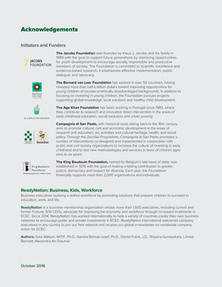Acknowledgements
Initiators and Funders
The Jacobs Foundation was founded by Klaus J. Jacobs and his family in
1989 with the goal to support future generations by improving opportunities
for youth development to encourage socially responsible and productive
members of society. The Foundation is committed to scientific excellence and
evidence-based research; it emphasizes effective implementation, public
dialogue, and advocacy.
The Bernard van Leer Foundation has worked in over 50 countries, having
invested more than half a billion dollars toward improving opportunities for
young children of socioeconomically disadvantaged backgrounds. In addition to
focusing on investing in young children, the Foundation pursues projects
supporting global knowledge, local solutions and healthy child development.
The Aga Khan Foundation has been working in Portugal since 1983, where
they contribute to research and innovative direct intervention in the areas of
early childhood education, social exclusion and urban poverty.
Compagnia di San Paolo, with historical roots dating back to the 16th century,
aims to promote cultural, civil and economic development in the areas of
research and education; art, activities and cultural heritage; health; and social
policy. Through the ZeroSei Programme, Compagnia di San Paolo promotes a
number of interventions co-designed and implemented in cooperation with
public and civil society organizations to increase the culture of investing in early
childhood and to test new methodologies and services in favor of children ages
zero to six years.
The King Baudouin Foundation, named for Belgium’s late head of state, was
established in 1976 with the goal of making a lasting contribution to greater
justice, democracy and respect for diversity. Each year, the Foundation
financially supports more than 2,000 organizations and individuals.
ReadyNation: Business, Kids, Workforce
Business executives building a skilled workforce by promoting solutions that prepare children to succeed in
education, work, and life.
ReadyNation is a business membership organization whose more than 1,500 executives, including current and
former Fortune 500 CEOs, advocate for improving the economy and workforce through increased invetments in
ECEC. Since 2014, ReadyNation has worked internationally to help a variety of countries create their own business
networks to encourage public and private investments in ECEC. ReadyNation International welcomes company
executives in any country to join our free network and receive our global e-newsletter on worldwide company
action for ECEC.
Authors: Sara Watson, M.P.P., Ph.D., Sandra Bishop-Josef, Ph.D., Daniel Frank, J.D., Shiyana Gunasekara, Linnea
Bennett, Alexandra An-Traumer
October 2016
 