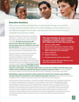 03
Executive Summary
While many countries in Europe face uncertainty and change, one constant
remains: business leaders want to hire skilled employees, find customers who
can afford their goods and services, and operate in an environment that spurs
innovation and economic vitality.
Extensive evidence shows the root of these
factors lies in children who have a good start
that will prepare them for success in school
and in life. A child’s brain grows to 90
percent of its adult size by age five, and
learning gaps show up well before entry into
primary school. Economists have determined
that investments in effective early services
generate benefits far exceeding their costs.
Business leaders across Europe recognize
that the chances of a child growing to
productive adulthood should not be
determined by his/her early circumstances.
Giving children an equitable chance to prosper
will promote economic vitality not only for their
countries, but also globally. Executives around
the world—from multi-national CEOs to shop
owners in small towns—are starting to take action to create the conditions that will help young
children thrive, fulfill their potential and become healthy, productive adults. Company leaders
care about children’s futures and see the value to their companies, communities and nations.
ReadyNation supports executives to take actions that improve the economy and workforce
through effective investments in early childhood education and care (ECEC), defined here as the
integrated health, social and education system for children from birth to age five.
At the direction of five foundations—Jacobs Foundation, Bernard van Leer Foundation, Aga Khan
Foundation, King Baudouin Foundation, and Compagnia di San Paolo—ReadyNation helped
conceptualize and execute the first European Business Leader Forum on Early Childhood in
October 2016 and also produced this report for the conference. Business leaders from several
European countries discussed ways the private sector can support ECEC for the benefit of the
current and future workforce. Experts and business leaders discussed the business case for
investing in early childhood, what companies and business organizations are already doing, and
next steps to develop further interest and action on the part of their respective business
communities.
This report describes six types of actions
companies are taking in order to ensure
that children get the start they need in life:
1.	 Influence public policies
2.	 Educate key audiences and decision-makers
3.	 Create social innovations that produce profit
while contributing to the social good
4.	 Inform customers
5.	 Support employees
6.	 Provide resources to their communities
This report concludes with basic advice on next
steps that companies can take.
 