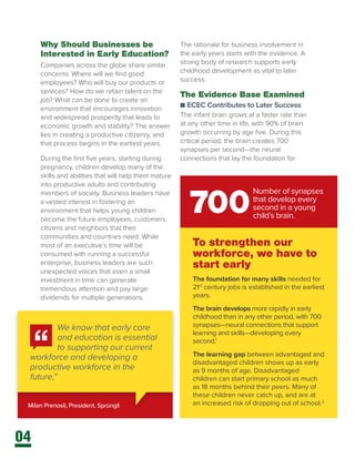 04
Why Should Businesses be
Interested in Early Education?
Companies across the globe share similar
concerns: Where will we find good
employees? Who will buy our products or
services? How do we retain talent on the
job? What can be done to create an
environment that encourages innovation
and widespread prosperity that leads to
economic growth and stability? The answer
lies in creating a productive citizenry, and
that process begins in the earliest years.
During the first five years, starting during
pregnancy, children develop many of the
skills and abilities that will help them mature
into productive adults and contributing
members of society. Business leaders have
a vested interest in fostering an
environment that helps young children
become the future employees, customers,
citizens and neighbors that their
communities and countries need. While
most of an executive’s time will be
consumed with running a successful
enterprise, business leaders are such
unexpected voices that even a small
investment in time can generate
tremendous attention and pay large
dividends for multiple generations.
Milan Prenosil, President, Sprüngli
We know that early care
and education is essential
to supporting our current
workforce and developing a
productive workforce in the
future.”
To strengthen our
workforce, we have to
start early
The foundation for many skills needed for
21st
century jobs is established in the earliest
years.
The brain develops more rapidly in early
childhood than in any other period, with 700
synapses—neural connections that support
learning and skills—developing every
second.1
The learning gap between advantaged and
disadvantaged children shows up as early
as 9 months of age. Disadvantaged
children can start primary school as much
as 18 months behind their peers. Many of
these children never catch up, and are at
an increased risk of dropping out of school.2
700
Number of synapses
that develop every
second in a young
child’s brain.
The rationale for business involvement in
the early years starts with the evidence. A
strong body of research supports early
childhood development as vital to later
success.
The Evidence Base Examined
n ECEC Contributes to Later Success
The infant brain grows at a faster rate than
at any other time in life, with 90% of brain
growth occurring by age five. During this
critical period, the brain creates 700
synapses per second—the neural
connections that lay the foundation for
 