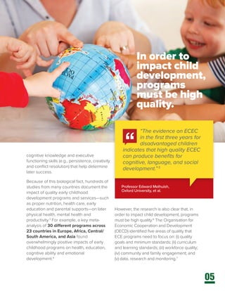 05
cognitive knowledge and executive
functioning skills (e.g., persistence, creativity
and conflict resolution) that help determine
later success.
Because of this biological fact, hundreds of
studies from many countries document the
impact of quality early childhood
development programs and services—such
as proper nutrition, health care, early
education and parental supports—on later
physical health, mental health and
productivity.3
For example, a key meta-
analysis of 30 different programs across
23 countries in Europe, Africa, Central/
South America, and Asia found
overwhelmingly positive impacts of early
childhood programs on health, education,
cognitive ability and emotional
development.4
However, the research is also clear that, in
order to impact child development, programs
must be high quality.6
The Organisation for
Economic Cooperation and Development
(OECD) identified five areas of quality that
ECE programs need to focus on: (i) quality
goals and minimum standards; (ii) curriculum
and learning standards; (iii) workforce quality;
(iv) community and family engagement; and
(v) data, research and monitoring.7
Professor Edward Melhuish,
Oxford University, et al.
“The evidence on ECEC
in the first three years for
disadvantaged children
indicates that high quality ECEC
can produce benefits for
cognitive, language, and social
development.”5
In order to
impact child
development,
programs
must be high
quality.
 