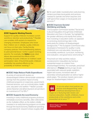 07
ECEC Supports Working Parents
Support for quality childcare increases current
workforce retention and productivity.22
Flexible
care enables shift workers to respond to
changing schedules. Employees who know
their children are in reliable, quality childcare
can focus on their jobs. Family-friendly
company policies—from breastfeeding stations
to paid parental leave—further support working
parents. For example, the Italian study cited
above also examined the effects of the
availability of public childcare on mothers’ work
participation rates. It found that public childcare
availability has positive effects on the
probability of mothers’ working.23
Simon Kuper, Columnist,
Financial Times
“In an era when most policies are
divisive and disappointing, early
childhood development has a
magic to it. Nurturing kids’ brains can
improve education, health, childcare, future
productivity of the workforce and crime
prevention all at once.” 25
$2 for each dollar invested) when early learning
centers purchase local goods and services
needed to operate and when teachers and
staff spend their wages on local goods and
services.27
n ECEC Improves Societal
Well-Being and Equity
The European Commission tackled “Social and
Cultural Inequalities through Early Childhood
Education and Care in Europe,” by highlighting
the greater efficiency and equity that comes
from investing in education earlier, as opposed
to correcting shortcomings later in life,
particularly for children of disadvantaged
backgrounds.28
The European Commission also
developed a framework for quality in early
childhood care and education, focusing on
accessibility, workforce, curriculum, monitoring
and evaluation, and governance and funding.29
Preschool can help societies reduce
socioeconomic inequalities by having a
substantial impact on children from
disadvantaged families. For example, preschool
attendance in France (starting at age 2) was
associated with reduced grade repetition,
higher test scores, increased rates of
secondary school graduation as well as higher
adult wages. The positive impacts were even
larger for disadvantaged children.30
n ECEC Helps Reduce Public Expenditures
A variety of cost-benefit studies on
disadvantaged children demonstrate substantial
savings from the positive impact of early
childhood programs on expensive, government-
financed services, such as criminal justice, health
care, education and welfare.24
Nobel Laureate
James Heckman and others found an annual return
on investment of 7 to 10%.26
n ECEC Supports the Local Economy
Investing in early childhood programs produces
immediate economic benefits, often referred to
as the multiplier effect, as the dollars initially
invested in an early learning program re-circulate
through the local economy. Additional spending
is generated (U.S. research shows roughly USD
 