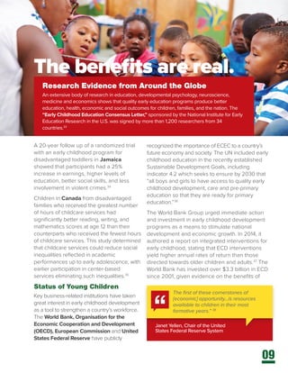 09
A 20-year follow up of a randomized trial
with an early childhood program for
disadvantaged toddlers in Jamaica
showed that participants had a 25%
increase in earnings, higher levels of
education, better social skills, and less
involvement in violent crimes.34
Children in Canada from disadvantaged
families who received the greatest number
of hours of childcare services had
significantly better reading, writing, and
mathematics scores at age 12 than their
counterparts who received the fewest hours
of childcare services. This study determined
that childcare services could reduce social
inequalities reflected in academic
performances up to early adolescence, with
earlier participation in center-based
services eliminating such inequalities.35
Status of Young Children
Key business-related institutions have taken
great interest in early childhood development
as a tool to strengthen a country’s workforce.
The World Bank, Organisation for the
Economic Cooperation and Development
(OECD), European Commission and United
States Federal Reserve have publicly
Research Evidence from Around the Globe
An extensive body of research in education, developmental psychology, neuroscience,
medicine and economics shows that quality early education programs produce better
education, health, economic and social outcomes for children, families, and the nation. The
“Early Childhood Education Consensus Letter,” sponsored by the National Institute for Early
Education Research in the U.S. was signed by more than 1,200 researchers from 34
countries.33
Janet Yellen, Chair of the United
States Federal Reserve System
recognized the importance of ECEC to a country’s
future economy and society. The UN included early
childhood education in the recently established
Sustainable Development Goals, including
indicator 4.2 which seeks to ensure by 2030 that
“all boys and girls to have access to quality early
childhood development, care and pre-primary
education so that they are ready for primary
education.”36
The World Bank Group urged immediate action
and investment in early childhood development
programs as a means to stimulate national
development and economic growth. In 2014, it
authored a report on integrated interventions for
early childhood, stating that ECD interventions
yield higher annual rates of return than those
directed towards older children and adults.37
The
World Bank has invested over $3.3 billion in ECD
since 2001, given evidence on the benefits of
The first of these cornerstones of
[economic] opportunity…is resources
available to children in their most
formative years.” 38
The benefits are real.
 