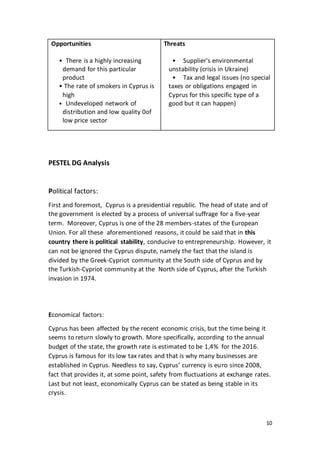 10
Opportunities
• There is a highly increasing
demand for this particular
product
• The rate of smokers in Cyprus is
high
• Undeveloped network of
distribution and low quality 0of
low price sector
Threats
• Supplier's environmental
unstability (crisis in Ukraine)
• Tax and legal issues (no special
taxes or obligations engaged in
Cyprus for this specific type of a
good but it can happen)
PESTEL DG Analysis
Political factors:
First and foremost, Cyprus is a presidential republic. The head of state and of
the government is elected by a process of universal suffrage for a five-year
term. Moreover, Cyprus is one of the 28 members-states of the European
Union. For all these aforementioned reasons, it could be said that in this
country there is political stability, conducive to entrepreneurship. However, it
can not be ignored the Cyprus dispute, namely the fact that the island is
divided by the Greek-Cypriot community at the South side of Cyprus and by
the Turkish-Cypriot community at the North side of Cyprus, after the Turkish
invasion in 1974.
Economical factors:
Cyprus has been affected by the recent economic crisis, but the time being it
seems to return slowly to growth. More specifically, according to the annual
budget of the state, the growth rate is estimated to be 1,4% for the 2016.
Cyprus is famous for its low tax rates and that is why many businesses are
established in Cyprus. Needless to say, Cyprus’ currency is euro since 2008,
fact that provides it, at some point, safety from fluctuations at exchange rates.
Last but not least, economically Cyprus can be stated as being stable in its
crysis.
 