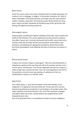 11
Social factors:
As for the culture, Cyprus has many similarities with the Greek population, for
instance in art, in language, in religion, in the ancient civilization etc. What is
really remarkable is that Greek-Cypriots and Greeks have the same national
anthem. However, given that the island was under British Empire for many
years, Cyprus has been influenced by the British way of life, eg the left side
driving, the English accounting system etc.
Technological factors:
Unfortunately, according the regional yearbook of Eurostat, Cyprus spend only
0.50% of R & D Activity. This can be explained from the economic recession
that affect Cyprus, but it must be mentioned that EU offer many funds to the
member states for the fields of R & D and Innovation and therefore each
enterprise can following the appropriate procedures absorb these funds.
No critical technological issues affecting this type of a business are present in
Cyprus.
Environmental factors:
In Cyprus the climate in Cyprus is quite good. There are some fluctuations in
tempetature eg heat at the morning and cold at the evening, but this is not a
issue to worry. Furthermore, it can not be neglected that tourism in Cyprus is
really at high rates. Last but not least, there are strict regulations from EU for
the protection of environment eg recycling, air pollution etc that are
implemented in Cyprus, as a member state.
Legal factors:
From 2004, Cyprus is part of the European Union and therefore it has
integrated in its legislation the community law. Primary law of EU and any
decisions( eg directions) arising from it are binding on all member states. One
really important issue for businesses in EU is the free movement of people
and capital within the Union, namely without any supplementary tariffs
imposed by each state.
One of the possible threats is a possibility of creation of various obligatory
 