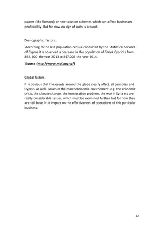 12
papers (like licences) or new taxation schemes which can affect businesses
profitability. But for now no sign of such is around.
Demographic factors:
According to the last population census conducted by the Statistical Services
of Cyprus it is observed a decrease in the population of Greek Cypriots from
858. 000 the year 2013 to 847.000 the year 2014.
Source (http://www.mof.gov.cy/)
Global factors:
It is obvious that the events around the globe clearly affect all countries and
Cyprus, as well. Issues in the macroeconomic environment e.g. the economic
crisis, the climate change, the immigration problem, the war in Syria etc are
really considerable issues, which must be examined further but for now they
are still have little impact on the effectiveness of operations of this particular
business.
 