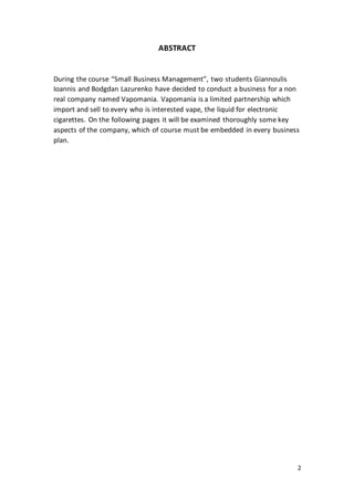 2
ABSTRACT
During the course “Small Business Management”, two students Giannoulis
Ioannis and Bodgdan Lazurenko have decided to conduct a business for a non
real company named Vapomania. Vapomania is a limited partnership which
import and sell to every who is interested vape, the liquid for electronic
cigarettes. On the following pages it will be examined thoroughly some key
aspects of the company, which of course must be embedded in every business
plan.
 